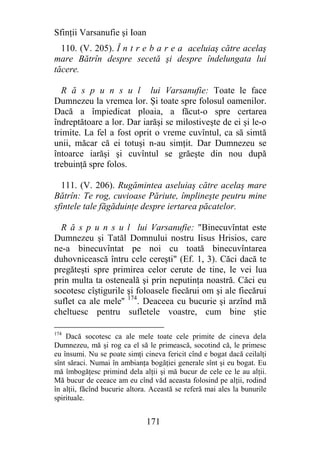 Sfinţii Varsanufie şi Ioan
  110. (V. 205). Î n t r e b a r e a aceluiaş către acelaş
mare Bătrîn despre secetă şi despre îndelungata lui
tăcere.

  R ă s p u n s u l lui Varsanufie: Toate le face
Dumnezeu la vremea lor. Şi toate spre folosul oamenilor.
Dacă a împiedicat ploaia, a făcut-o spre certarea
îndreptătoare a lor. Dar iarăşi se milostiveşte de ei şi le-o
trimite. La fel a fost oprit o vreme cuvîntul, ca să simtă
unii, măcar că ei totuşi n-au simţit. Dar Dumnezeu se
întoarce iarăşi şi cuvîntul se grăeşte din nou după
trebuinţă spre folos.

  111. (V. 206). Rugămintea aseluiaş către acelaş mare
Bătrîn: Te rog, cuvioase Păriute, împlineşte peutru mine
sfintele tale făgăduinţe despre iertarea păcatelor.

  R ă s p u n s u l lui Varsanufie: "Binecuvîntat este
Dumnezeu şi Tatăl Domnului nostru Iisus Hrisios, care
ne-a binecuvîntat pe noi cu toată binecuvîntarea
duhovnicească întru cele cereşti" (Ef. 1, 3). Căci dacă te
pregăteşti spre primirea celor cerute de tine, le vei lua
prin multa ta osteneală şi prin neputinţa noastră. Căci eu
socotesc cîştigurile şi foloasele fiecărui om şi ale fiecărui
suflet ca ale mele'' 174. Deaceea cu bucurie şi arzînd mă
cheltuesc pentru sufletele voastre, cum bine ştie

174
    Dacă socotesc ca ale mele toate cele primite de cineva dela
Dumnezeu, mă şi rog ca el să le primească, socotind că, le primesc
eu însumi. Nu se poate simţi cineva fericit cînd e bogat dacă ceilalţi
sînt săraci. Numai în ambianţa bogăţiei generale sînt şi eu bogat. Eu
mă îmbogăţesc primind dela alţii şi mă bucur de cele ce le au alţii.
Mă bucur de ceeace am eu cînd văd aceasta folosind pe alţii, rodind
în alţii, făcînd bucurie altora. Această se referă mai ales la bunurile
spirituale.


                              171
 
