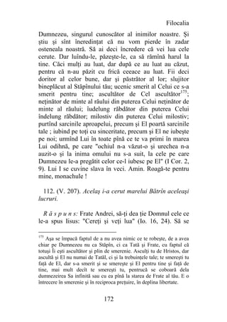 Filocalia
Dumnezeu, singurul cunoscător al inimilor noastre. Şi
ştiu şi sînt îneredinţat că nu vom pierde în zadar
osteneala noastră. Să ai deci încredere că vei lua cele
cerute. Dar luîndu-le, păzeşte-le, ca să rămînă harul la
tine. Căci mulţi au luat, dar după ce au luat au căzut,
pentru că n-au păzit cu frică ceeace au luat. Fii deci
doritor al celor bune, dar şi păstrător al lor; slujitor
bineplăcut al Stăpînului tău; ucenic smerit al Celui ce s-a
smerit pentru tine; ascultător de Cel ascultător175;
neţinător de minte al răului din puterea Celui neţinător de
minte al răului; îudelung răbdător din puterea Celui
îndelung răbdător; milostiv din puterea Celui milostiv;
purtînd sarcinile aproapelui, precum şi El poartă sarcinile
tale ; iubind pe toţi cu sinceritate, precum şi El ne iubeşte
pe noi; urmînd Lui în toate pînă ce te va primi în marea
Lui odihnă, pe care "ochiul n-a văzut-o şi urechea n-a
auzit-o şi la inima omului nu s-a suit, la cele pe care
Dumnezeu le-a pregătit celor ce-l iubesc pe El" (I Cor. 2,
9). Lui I se cuvine slava în veci. Amin. Roagă-te pentru
mine, monachule !

  112. (V. 207). Acelaş i-a cerut marelui Bătrîn aceleaşi
lucruri.

  R ă s p u n s: Frate Andrei, să-ţi dea ţie Domnul cele ce
le-a spus Iisus: "Cereţi şi veţi lua" (Io. 16, 24). Să se

175
    Aşa se împacă faptul de a nu avea nimic ce te robeşte, de a avea
chiar pe Dumnezeu nu ca Stăpîn, ci ca Tată şi Frate, cu faptul că
totuşi Îi eşti ascultător şi plin de smerenie. Asculţi tu de Hristos, dar
ascultă şi El nu numai de Tatăl, ci şi la trebuinţele tale; te smereşti tu
faţă de El, dar s-a smerit şi se smereşte şi El pentru tine şi faţă de
tine, mai mult decît te smereşti tu, pentrucă se coboară dela
dumnezeirea Sa infinită sau cu ea pînă la starea de Frate al tău. E o
întrecere în smerenie şi în reciproca preţuire, în deplina libertate.


                                172
 