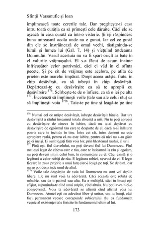 Sfinţii Varsanufie şi Ioan
împlinească toate cererile tale. Dar pregăteşte-ţi casa
întru toată curăţia ca să primeşti cele dăruite. Căci ele se
aşează în casa curată ca într-o visterie. Şi îşi răspîndesc
buna mireasmă acolo unde nu e gunoi. Iar cel ce gustă
din ele se înstrăinează de omul vechi, răstignindu-se
lumii şi lumea lui (Gal. 7, 14) şi vieţuind totdeauna
Domnului. Vasul acestuia nu va fi spart oricît ar bate în
el valurile vrăjmaşului. El s-a făcut de acum înainte
înfricoşător celor potrivnici, căci ei văd în el sfînta
pecete. Şi pe cît de vrăjmaş este acelora, pe atîta de
prieten este marelui împărat. Drept aceea urăşte, frate, în
chip desăvîrşit, ca să iubeşti în chip desăvîrşit.
Depărtează-te cu desăvîrşire ca să te apropii cu
desăvîrşire 176. Scîrbeşte-te de o înfiere, ca să o iei pe alta
177
    . Încetează să împlineşti voile (tale sau ale celui rău) ca
să împlineşti voia 177b. Taie-te pe tine şi leagă-te pe tine

176
     Numai cel ce urăşte desăvîrşit, iubeşte desăvîrşit binele. Dar ura
desăvîrşită a răului înseamnă totala absenţă a urii. Nu te poţi apropia
cu desăvîrşire de cineva în iubire, dacă nu te-ai depărtat cu
desăvîrşire de egoismul tău care te desparte de el, dacă n-ai înlăturat
poarta care te închide în tine. Între cei răi, între demoni nu este
apropiere reală, pentru că nu este iubire, pentru că nici nu s-au găsit
pe ei înşişi. Ei sunt legaţi fără voia lor, prin blestemul răului, al urii.
177
     Pînă eşti fiul diavolului, nu poţi deveni fiul lui Dumnezeu. Pînă
mai eşti legat de cineva care e rău, care te îndeamnă la rău şi egoism,
nu poţi deveni intim celui bun, în comunicare cu el. Căci există şi o
legătură a celor robiţi de rău. E legătura robiei, nevrută de ei. E legat
fiecare în zaua proprie a unui lanţ care-i leagă pe toţi. Se detestă, dar
nu se pot desprinde unul de altul.
177b
      Voile tale despărţite de voia lui Dumnezeu nu sunt voi deplin
libere. Ele nu sunt voia ta adevărată. Căci aceasta este robită de
mîndrie, sau de o patimă sau alta. Ea e multiplă, căci tu însuţi eşti
sfîşiat, supunîndu-te cînd unui stăpîn, cînd altuia. Nu poţi avea nici-o
consecvenţă. Voia ta adevărată se afirmă cînd afirmă voia lui
Dumnezeu. Atunci eşti cu adevărat liber şi unitar, sau tu însuţi, căci
faci permanent ceeace corespunde subiectului tău ca fundament
veşnic al existenţei tale fericite în fundamentul ultim al lui.

                                173
 