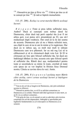 Filocalia
178
   . Omoară-te pe tine şi fă-te viu 179. Uită-te pe tine ca să
te cunoşti pe tine 180. Şi iată ai faptele monachului.

  113. (V. 208). Acelaş i-a cerut marelui Bătrîn aceleaşi
lucruri.

  R ă s p u n s: Frate şi prea iubite sufletului meu,
Andrei! Dacă ai cunoaşte cum trebue darul lui
Dumnezeu, chiar dacă toţi perii capului tău ţi-ar fi tot
atîtea guri, n-ai putea să-L preamăreşti pe El, sau să-I
mulţumeşti după vrednicie. Dar cred că tu îţi dai seama
de aceasta. Dumnezeu ştie că nu e bătaia ochiului meu,
sau clipă în care să nu te am în minte şi în rugăciune. Dar
dacă eu te iubesc aşa, cu mult mai mult te iubeşte
Dumnezeu care te-a plăsmuit. Iar eu mă rog Lui să te
călăuzească şi să te cîrmuiască după voia Lui. Şi El te
cîrmueşte pe tine spre folosul sufletului tău. Iar dacă are
îndelungă răbdare cu tine, aceasta este spre folosul sporit
al sufletului tău. Rămîi deci aşa, mulţumindu-I pentru
toate şi socotindu-te ca nimic în toate, crezînd că toate
cele spuse ţie se vor împlini în Hristos Iisus Domnul
nostru. Căruia se cuvine slava în veci. Amin.

  114. (V. 209). R ă s p u n s u l acelaiaş mare Bătrîn
către acelaş, care-i ceruse aceleaşi lucruri şi înţelegere
de la Dumnezeu.

178
    Taie-te de cel rău şi leagă-te de Dumnezeu, căci prin amîndouă
acestea te eliberezi.
179
    Omoară-te pentru tine, ca să fii cu advărat comuniune cu
Dumnezeu şi cu ceilalţi. Omoară individul egoistcare te ţine mort, ca
să fii viu ca subiect comunitar...
180
    Uită grija de tine, ca să cunoşti ce eşti cu adevărat, prin trezirea
conştiinţei de eul tău răspunzător, îmbogăţit şi aprofundat prin
legăturile fundamentale ce şi le descopere cu Dumnezeu şi cu
semenii.

                               174
 