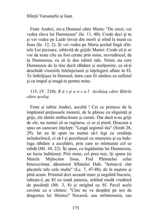 Sfinţii Varsanufie şi Ioan

  Frate Andrei, zis-a Domnul către Marta: "De crezi, vei
vedea slava lui Dumnezeu" (Io. 11, 40). Crede deci şi tu
şi vei vedea pe Lazăr înviat din morli şi stînd la masă cu
Iisus (Io. 12, 2). Şi vei vedea pe Maria şezînd lîngă sfin-
tele Lui picioare, izbăvită de grijile Martei. Crede că ţi se
vor da toate cîte au fost cerute prin mine, nevrednicul, de
la Dumnezeu, ca să le dea iubirii tale. Nimic nu cere
Dumnezeu de la tine decît răbdare şi mulţumire, ca să-ţi
deschidă visteriile înlelepciunii şi înţelegerii aflate în El.
Te îmbrăjişez în Domnul, întru care fii sănătos cu sufletul
şi cu trupul şi roagă-te pentru mine.

  115. (V. 210). R ă s p u n s u l Aceluiaş către Bătrîn
către acelaş.

  Frate şi iubite Andrei, ascultă ! Cei ce primesc de la
împăratul preţioasele monezi, de le păzesc cu sîrguinţă şi
grije, ele rămîn strălucitoare şi curate. Dar dacă n-au grije
de ele, nu numai că se ruginesc, ci se şi pierd. Deaceea a
spus un oarecare înţelept: "Leagă argintul tău" (Sirah 28,
29). Iar eu îţi spun nu numai să-l legi cu credinţa
neîndoelnică, ci să-l şi pecetlueşti cu smerenia şi cu înde-
luga răbdare a ascultării, prin care se mîntueşte cel ce
rabdă (Mt. 10, 22). Îţi spun, cu îngăduinţa lui Dumnezeu,
un lucru îndrăzneţ: Prin mine, cel prea mic, îţi spune ţie
Marele Mijlocitor Iisus, Fiul Părintelui celui
binecuvîntat, dăruitorul Sfîntului Duh: "Iertate-ţi sînt
păcatele tale cele multe" (Lc. 7, 47-48), de la naştere şi
pînă acum. Primind deci această mare şi negrăită bucurie,
iubeşte-L pe El cu toată puterea, arătînd roadă vrednică
de pocăinţă (Mt. 3, 8) şi strigînd cu Sf. Pavel acele
cuvinte ca o cîntare: "Cine ne va despărţi pe noi de
dragostea lui Hristos? Necazul, sau strîmtorarea, sau

                             175
 