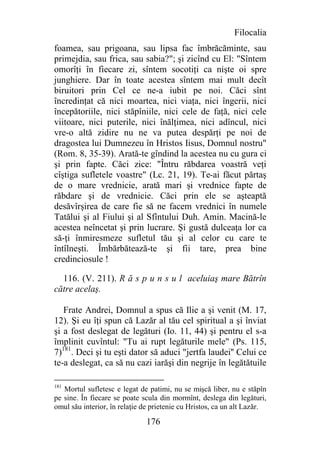 Filocalia
foamea, sau prigoana, sau lipsa fac îmbrăcăminte, sau
primejdia, sau frica, sau sabia?"; şi zicînd cu El: "Sîntem
omorîţi în fiecare zi, sîntem socotiţi ca nişte oi spre
junghiere. Dar în toate acestea sîntem mai mult decît
biruitori prin Cel ce ne-a iubit pe noi. Căci sînt
încredinţat că nici moartea, nici viaţa, nici îngerii, nici
începătoriile, nici stăpîniile, nici cele de faţă, nici cele
viitoare, nici puterile, nici înălţimea, nici adîncul, nici
vre-o altă zidire nu ne va putea despărţi pe noi de
dragostea lui Dumnezeu în Hristos Iisus, Domnul nostru"
(Rom. 8, 35-39). Arată-te gîndind la acestea nu cu gura ci
şi prin fapte. Căci zice: "Întru răbdarea voastră veţi
cîştiga sufletele voastre" (Lc. 21, 19). Te-ai făcut părtaş
de o mare vrednicie, arată mari şi vrednice fapte de
răbdare şi de vrednicie. Căci prin ele se aşteaptă
desăvîrşirea de care fie să ne facem vrednici în numele
Tatălui şi al Fiului şi al Sfîntului Duh. Amin. Macină-le
acestea neîncetat şi prin lucrare. Şi gustă dulceaţa lor ca
să-ţi înmiresmeze sufletul tău şi al celor cu care te
întîlneşti. Îmbărbătează-te şi fii tare, prea bine
credinciosule !

  116. (V. 211). R ă s p u n s u l aceluiaş mare Bătrîn
către acelaş.

   Frate Andrei, Domnul a spus că Ilie a şi venit (M. 17,
12). Şi eu îţi spun că Lazăr al tău cel spiritual a şi înviat
şi a fost deslegat de legături (Io. 11, 44) şi pentru el s-a
împlinit cuvîntul: "Tu ai rupt legăturile mele" (Ps. 115,
7)181. Deci şi tu eşti dator să aduci "jertfa laudei'' Celui ce
te-a deslegat, ca să nu cazi iarăşi din negrije în legătătuile

181
   Mortul sufletesc e legat de patimi, nu se mişcă liber, nu e stăpîn
pe sine. În fiecare se poate scula din mormînt, deslega din legături,
omul său interior, în relaţie de prietenie cu Hristos, ca un alt Lazăr.

                              176
 