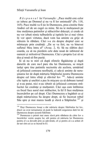 Sfinţii Varsanufie şi Ioan

   R ă s p u n s u l lui Varsunufie: ,,Pace multă este celor
ce iubesc pe Domnul şi nu va fi lor sminteală" (Ps. 118,
165). Pace multă va fi ţie în Dumnezeu, prea cinstite frate
Andrei cel de un cuget cu mine. Să nu te moleşească pe
tine mulţimea patimilor şi nălucirilor drăceşti, ci crede că
nu vor izbuti nimic tulburările şi ispitele lor ci mai vîrtos
îţi vor spori virtutea, dacă vom lua aminte cu grije să
stăruim în răbdare. Căci s-a zis despre dreptul care se
mîntueşte prin credinţă: ,,De se va feri, nu va binevoi
sufletul Meu întru el" (Avac. 2, 4). Să nu slăbim deci
coarda, ca să nu pierdem cele date nouă de iubitorul de
oameni şi milostivul Dumnezeu. Căci e propriu Lui să ne
dea şi nouă să fim paziţi.
   Şi să nu te miri că după sfintele făgăduinţe şi după
darurile de care nu-I pare rău lui Dumnezeu, se mişcă
iarăşi spre tine patimile necinstite ale acelora, urmărind
să jefuiască comoara nesfîrşită, ci adu-ţi aminte de neru-
şinarea lor de după mărturia Stăpînului nostru Dumnezeu
despre cel întru sfinţi şi slăvitul Iov 186. Adu-ţi aminte
cîte ispite şi uneltiri a pus în mişcare ca să doboare turnul
şi n-au putut, nici n-au isbutit să jefuiască comoara stră-
lucitei lui credinţe şi mulţumiri. Căci aşa cum întîlnirea
cu focul face aurul mai strălucitor, la fel îl face mulţimea
încercărilor pe cel drept. Căci Dumnezeu a îngăduit ca şi
după mărturisirea Sa despre drept, să fie încercat robul
Său spre şi mai marea laudă şi slavă a Stăpînului 187 şi

186
    Deşi Dumnezeu însuşi a dat mărturie despre fidelitalea lui Iov,
dracii au avut neruşinarea să pună la îndoială asigurarea dată lor de
Dumnezeu despre această fidelitate.
187
    Dumnezeu a primit mai mare slavă prin răbdarea de către Iov a
încerărilor venite asupra lui, atît pentru că mărturia lui Dumnezeu
pentru el s-a dovedit prin ea adevărată, cît şi pentru că s-a arătat cît
de tari sînt cei ce se încred în El.


                               179
 