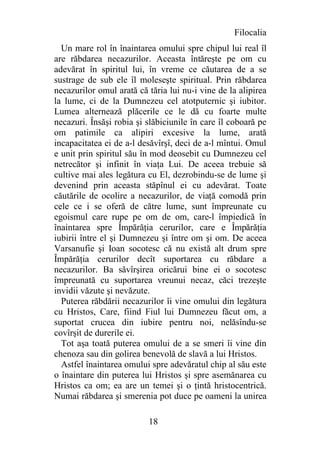 Filocalia
  Un mare rol în înaintarea omului spre chipul lui real îl
are răbdarea necazurilor. Aceasta întăreşte pe om cu
adevărat în spiritul lui, în vreme ce căutarea de a se
sustrage de sub ele îl moleseşte spiritual. Prin răbdarea
necazurilor omul arată că tăria lui nu-i vine de la alipirea
la lume, ci de la Dumnezeu cel atotputernic şi iubitor.
Lumea alternează plăcerile ce le dă cu foarte multe
necazuri. Însăşi robia şi slăbiciunile în care îl coboară pe
om patimile ca alipiri excesive la lume, arată
incapacitatea ei de a-l desăvîrşî, deci de a-l mîntui. Omul
e unit prin spiritul său în mod deosebit cu Dumnezeu cel
netrecător şi infinit în viaţa Lui. De aceea trebuie să
cultive mai ales legătura cu El, dezrobindu-se de lume şi
devenind prin aceasta stăpînul ei cu adevărat. Toate
căutările de ocolire a necazurilor, de viaţă comodă prin
cele ce i se oferă de către lume, sunt împreunate cu
egoismul care rupe pe om de om, care-l împiedică în
înaintarea spre Împărăţia cerurilor, care e Împărăţia
iubirii între el şi Dumnezeu şi între om şi om. De aceea
Varsanufie şi Ioan socotesc că nu există alt drum spre
Împărăţia cerurilor decît suportarea cu răbdare a
necazurilor. Ba săvîrşirea oricărui bine ei o socotesc
împreunată cu suportarea vreunui necaz, căci trezeşte
invidii văzute şi nevăzute.
  Puterea răbdării necazurilor îi vine omului din legătura
cu Hristos, Care, fiind Fiul lui Dumnezeu făcut om, a
suportat crucea din iubire pentru noi, nelăsîndu-se
covîrşit de durerile ei.
  Tot aşa toată puterea omului de a se smeri îi vine din
chenoza sau din golirea benevolă de slavă a lui Hristos.
  Astfel înaintarea omului spre adevăratul chip al său este
o înaintare din puterea lui Hristos şi spre asemănarea cu
Hristos ca om; ea are un temei şi o ţintă hristocentrică.
Numai răbdarea şi smerenia pot duce pe oameni la unirea

                          18
 