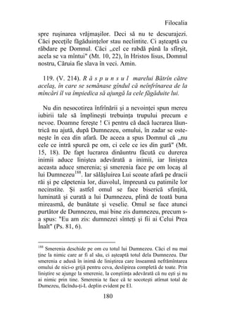 Filocalia
spre ruşinarea vrăjmaşilor. Deci să nu te descurajezi.
Căci peceţile făgăduinţelor stau neclintite. Ci aşteaptă cu
răbdare pe Domnul. Căci ,,cel ce rabdă până la sfîrşit,
acela se va mîntui" (Mt. 10, 22), în Hristos Iisus, Domnul
nostru, Căruia fie slava în veci. Amin.

  119. (V. 214). R ă s p u n s u l marelui Bătrîn către
acelaş, în care se semănase gîndul că neînfrînarea de la
mîncări îl va împiedica să ajungă la cele făgăduite lui.

   Nu din nesocotirea înfrînării şi a nevoinţei spun mereu
iubirii tale să împlineşti trebuinţa trupului precum e
nevoe. Doamne fereşte ! Ci pentru că dacă lucrarea lăun-
trică nu ajută, după Dumnezeu, omului, în zadar se oste-
neşte în cea din afară. De aceea a spus Domnul că ,,nu
cele ce intră spurcă pe om, ci cele ce ies din gură" (Mt.
15, 18). De fapt lucrarea dinăuntru făcută cu durerea
inimii aduce liniştea adevărată a inimii, iar liniştea
aceasta aduce smerenia; şi smerenia face pe om locaş al
lui Dumnezeu188. Iar sălăşluirea Lui scoate afară pe dracii
răi şi pe căpetenia lor, diavolul, împreună cu patimile lor
necinstite. Şi astfel omul se face biserică sfinţită,
luminată şi curată a lui Dumnezeu, plină de toată buna
mireasmă, de bunătate şi veselie. Omul se face atunci
purtător de Dumnezeu, mai bine zis dumnezeu, precum s-
a spus: "Eu am zis: dumnezei sînteţi şi fii ai Celui Prea
Înalt" (Ps. 81, 6).


188
    Smerenia deschide pe om cu totul lui Dumnezeu. Căci el nu mai
ţine la nimic care ar fi al său, ci aşteaptă totul dela Dumnezeu. Dar
smerenia e adusă în inimă de liniştirea care înseamnă nefrămîntarea
omului de nici-o grijă pentru ceva, deslipirea completă de toate. Prin
liniştire se ajunge la smerenie, la conştiinţa adevărată că nu eşti şi nu
ai nimic prin tine. Smerenia te face că te socoteşti atîrnat total de
Dumezeu, făcîndu-ţi-L deplin evident pe El.

                               180
 