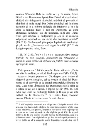 Filocalia
venirea Sfîntului Duh de multe ori şi în multe feluri.
Odată a dat Dumnezeu Apostolilor Duhul să scoată draci;
altădată să săvîrşească vindecări; altădată să prevadă; şi
altă dată să învie morţi. Dar Duhul desăvîrşit stă în a ierta
păcatele şi în a elibera sufletele de întuneric şi în a le
duce la lumină. Deci îl rog pe Dumnezeu ca după
eliberarea sufletului tău de întuneric, să-ţi dea Duhul
Sfînt spre răbdare şi mulţumire; şi ,,ca să se ruşineze
vrăjmaşul, neavînd de zis nimic rău împotriva noastră"
(Tit. 2, 8). Conlucrează şi tu puţin, luptînd să-l dobîndeşti
şi ţi-L va da ,,Dumnezeu cel bogat în milă" (Ef. 2, 4).
Roagă-te pentru mine, frate.

  121. (V. 216). Î n t r e b a r e a aceluiaş către marele
Bătrîn: Te rog, stăpîne, pomeneşte-mă totdeauna şi
arată-mi cum trebue să vieţuesc cu fratele care locueşte
aproape de mine.

  R ă s p u n s u l lui Varsanufie: Frate, stă scris: ,,De te
voi uita Ierusalime, uitată să fie dreapta mea" (Ps. 136,5)
  Aceasta despre pomenire. Cît despre cum trebue să
vieţueşti cu cel apropiat, cel ce voeşte să placă lui Dum-
nezeu să-şi taie voia sa de dragul aproapelui, silinduse pe
sine. Căci zice: ,,Împărăţia lui Dumnezeu este a celor ce
o silesc şi cei ce o silesc, o răpesc pe ea" (Mt. 11, 12).
Află deci cum se odihneşte fratele şi fă aşa şi vei afla
odihnă de la Dumnezeu191 în Hristos Iisus, Domnul
nostru, Căruia se cuvine slava în veci. Amin.
191
    A sili Împărăţia înseamnă a te sili pe tine. Căci prin această silire
a ta, sau prin luarea ta în stăpînire de către tine cu putere, afli în sinea
ta cea adevărată, sau prin ea, Împărăţia care este a celor stăpîni pe ei,
a celor ce au reuşit să pună cu sila stăpînire pe ei. Căci în această
pntere a ta de a te stăpîni se arată puterea lui Dumnezeu, care te-a
eliberat de toate. Dar stăpînindu-te pe tine nu mai superi pe fratele şi
te vei întîlni cu el în dragoste sau în Împărăţia veşnică. Aşa veţi fi

                                 182
 