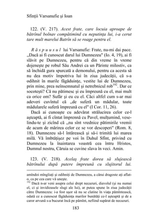 Sfinţii Varsanufie şi Ioan

  122. (V. 217). Acest frate, care locuia aproape de
bătrînul bolnav compătimind cu neputinţa lui, i-a cerut
tare mult marelui Batrîn să se roage pentru el.

   R ă s p u u s u l lui Varsanufie: Frate, nu-mi dai pace.
,,Dacă ai fi cunoscut darul lui Dumnezeu" (Io. 4, 19), ai fi
slăvit pe Dumnezeu, pentru că din vreme în vreme
dojeneşte pe robul Său Andrei ca un Părinte milostiv, ca
să închidă gura spurcată a demonului, pentru ca acesta să
nu dea motiv împotriva lui în ziua judecăţii, că s-a
odihnit în marile făgăduinţe, vestite lui de Dumnezeu,
prin mine, prea neînsemnatul şi netrebnicul rob192. Dar ce
socoteşti? Că nu pătimesc şi eu împreună cu el, mai mult
ca orice om? Sufăr şi eu cu el. Căci altfel cum s-ar mai
adeveri cuvîntul că ,,de suferă un mădular, toate
mădularele suferă împreună cu el" (I Cor. 11, 26).
   Dacă ai cunoaşte cu adevărat strălucirea celor ce-l
aşteaptă, ai fi cîntat împrennă cu Pavel, mulţumind, vese-
lindu-te şi zicînd că ,,nu sînt vrednice pătimirile vremii
de acum de mărirea celor ce se vor descoperi" (Rom. 8,
18). Dumnezeu să-l întărească şi să-i trimită lui marea
milă. Vă îmbtăţişez pe voi în Duhul Sfînt, privind cu
Dumnezeu la înaintarea voastră cea întru Hristos,
Dumnul nostru, Căruia se cuvine slava în veci. Amin.

 123. (V. 218). Acelaş frate dorea să slujească
bătrînului după putere împreună cu slujitorul lui.

amîndoi mîngîiaţi şi odihniţi de Dumnezeu, a cărui dragoste aţi aflat-
o, ca pe cea care vă uneşte.
192
    Dacă n-ar veni asupra celui drept necazuri, diavolul (şi nu numai
el, ci şi invidioasele slugi ale lui), ar putea spune în ziua judecăţii
către Dumnezeu: i-a fost uşor să nu se clatine în viaţa pămîntească,
odată ce a cunoscut făgăduinţa marilor bunătăţi ce-l aşteaptă şi de a
caror arvună s-a bucurat încă pe pămînt, nefiind supărat de necazuri.

                              183
 