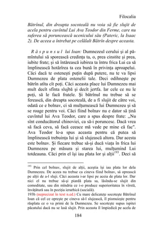 Filocalia
Bătrînul, din dreapta socoteală nu voia să fie slujit de
acela pentru cuvîntul Lui Ava Teodor din Ferme, care nu
suferea să poruncească ucenicului său (Pateric, la Isaac
2). De aceea a întrebat pe celălalt Bătrîn despre aceasta.

  R ă s p u n s u l lui Ioan: Dumnezeul cerului şi al pă-
mîntului să sporească credinţa ta, o, prea cinstite şi prea,
iubite frate; şi să întărească iubirea ta întru frica Lui ca să
împlinească hotărîrea ta cea bună în privinţa aproapelui.
Căci dacă te osteneşti puţin după putere, nu te va lipsi
Dumnezeu de plata ostenelii tale. Deci odihneşte pe
bătrîn atîta cît poţi. Căci aceasta place lui Dumnezeu mai
mult decît sfînta slujbă şi decît jertfa. Iar cele ce nu le
poţi, să le facă fratele. Şi bătrînul nu trebue să se
ferească, din dreapta socoteală, de a fi slujit de către voi,
odată ce e bolnav, ci să mulţumească lui Dumnezeu şi să
se roage pentru voi. Căci fiind bolnav nu e dator să ţină
cuvîntul lui Ava Teodor, care a spus despre frate: ,,Nu
sînt conducătorul chinoviei, ca să-i poruncesc. Dacă vrea
să facă ceva, să facă ceeace mă vede pe mine că fac".
Ava Teodor le-a spus aceasta pentru că putea să
împlinească trebuinţa lui şi să slujească altora. Dar acesta
este bolnav. Şi fiecare trebue să-şi ducă viaţa în frica lui
Dumnezeu pe măsura şi starea lui, mulţumind Lui
totdeauna. Căci prin el îşi iau plata lor şi alţii193. Deci să

193
    Prin cel bolnav, slujit de alţii, aceştia îşi iau plata lor dela
Dumnezeu. De aceea nu trebue ca cineva fiind bolnav, să oprească
pe alţii de a-l sluji. Căci aceasta i-ar lipsi pe aceia de plata lor. Dar
nici el nu trebue să-şi piardă plata sa, lăsîndu-se slujit din
comoditate, sau din mîndria ce i-o produce superioritatea în vîrstă,
învăţătură sau în poziţia ierarhică (socială).
193b (neprecizat în text n.ed.) Cu mare delicateţe socoteşte Bătrînul
Ioan că cel ce opreşte pe cineva să-l slujească, îl pismuieşte pentru
răsplata ce o va primi de la Dumnezeu. Se socoteşte supus ispitei
păcatului dacă nu se lasă slujit. Prin aceasta îl împiedică pe acela de

                               184
 