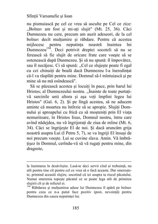 Sfinţii Varsanufie şi Ioan
nu pismuiască pe cel ce vrea să asculte pe Cel ce zice:
,,Bolnav am fost şi mi-aţi slujit" (Mt. 25, 36). Căci
Dumnezeu nu cere, precum am auzit adeseori, de la cel
bolnav decît mulţumire şi răbdare. Pentru că acestea
mijlocesc pentru neputinţa noastră înaintea lni
Dumnezeu194. Deci potrivit dreptei socoteli să nu se
ferească să fie slujit de oricare frate care voeşte să se
ostenească după Dunmezeu. Şi să nu spună: îl împovărez,
sau îl necăjesc. Ci să spună: ,,Cel ce slujeşte poate fi egal
cu cei chinuiţi de boală dacă Dumnezeu l-a îneredinţat
că-l va răsplăti pentru mine. Domnul să-l mîntuiască şi pe
mine să nu mă osîndească".
  Să se păzească acestea şi locuiţi în pace, prin harul lui
Hristos; al Dumnezeului nostru. ,,Înainte de toate purtaţi-
vă sarcinile unii altora şi aşa veţi împlini legea lui
Hristos" (Gal. 6, 2). Şi pe lîngă acestea, să ne aducem
aminte că moartea nu întîrzie să se apropie. Slujiţi Dom-
nului şi aproapelui cu frică ca să moşteniţi prin El viaţa
nemuritoare, în Hristos Iisus, Domnul nostru, întru care
avînd nădejdea, nu vă îngrijoraţi de ziua de mîine (Mt. 6,
34). Căci se îngrijeşte El de noi. Şi dacă aruncăm grija
noastră asupra Lui (I Petru 5, 7), se va îngriji El însuşi de
noi precum voeşte. Lui se cuvine slava. Amin. Vă îmbră-
ţişez în Domnul, cerîndu-vă să vă rugaţi pentru mine, din
dragoste,


la înaintarea în desăvîrşire. Lasă-te deci servit cînd ai trebuinţă, nu
atît pentru tine cît pentru cel ce vrea să o facă aceasta. Dar smereşte-
te, primind această slujire, socotind că iei asupra ta riscul păcatului.
Numai smerenia topeşte păcatul ce se poate lega atît de primirea
slujirii cît şi de refuzul ei.
194
    Răbdarea şi mulţumirea aduse lui Dumnezeu îl apără pe bolnav
pentru ceea ce n-a putut face pozitiv (post, nevoinţă) pentru
Dumnezeu din cauza neputinţei lui.


                               185
 