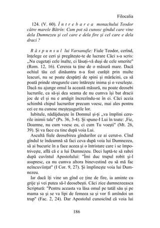 Filocalia
  124. (V. 60). Î n t r e b a r e a monachului Teodor
către marele Bătrîn: Cum pot să cunosc gîndul care vine
dela Dumnezeu şi cel care e dela fire şi cel care e dela
draci ?

   R ă s p u n s u l lui Varsanufie: Fiule Teodor, cerînd,
înţelege ce ceri şi pregăteşte-te de lucrare Căci s-a scris:
,,Nu cugetaţi cele înalte, ci lăsaţi-vă duşi de cele smerite"
(Rom. 12, 16). Cererea ta ţine de o măsură mare. Dacă
ochiul tău cel dinăuntru n-a fost curăţit prin multe
leacuri, nu se poate despărţi de spini şi mărăcini, ca să
poată prinde strugurele care întăreşte inima şi o veseleşte.
Dacă nu ajunge omul la această măsură, nu poate deosebi
lucrurile, ca să-şi dea seama de nu cumva îşi bat dracii
joc de el şi nu e amăgit încrezîndu-se în ei. Căci aceia
schimbă chipul lucrurilor precum voesc, mai ales pentru
cei ce nu cunosc meşteşugurile lor.
   Iubitule, nădăjdueşte în Domnul şi-ţi ,,va împlini cere-
rile inimii tale" (Ps. 36, 3-4). Şi spune-I Lui în toate: ,Fie,
Doamne, nu cum voesc eu, ci cum Tu voeşti" (Mt. 26,
39). Şi va face cu tine după voia Lui.
   Ascultă fiule deosebirea gîndurilor ce ai cerut-o. Cînd
gîndul te îndeamnă să faci ceva după voia lui Dumnezeu,
să ai bucurie în a face aceea şi o întristare care i se împo-
triveşte, află că e a lui Dumnezeu. Deci luptă-te să rabzi
după cuvîntul Apostolului: "Îmi duc trupul robit şi-l
asupresc, ca nu cumva altora binevestind eu să mă fac
neîncuviinţat" (I Cor. 9, 27). Şi împlineşte voia lui Dum-
nezeu.
  Iar dacă îţi vine un gînd ce ţine de fire, ia aminte cu
grije şi vei putea să-l deosebeşti. Căci zice dumnezeeasca
Scriptură: "Pentru aceasta va lăsa omul pe tatăl său şi pe
mama sa şi se va lipi de femeea sa şi vor fi amîndoi un
trup" (Fac. 2, 24). Dar Apostolul cunoscînd că voia lui

                           186
 
