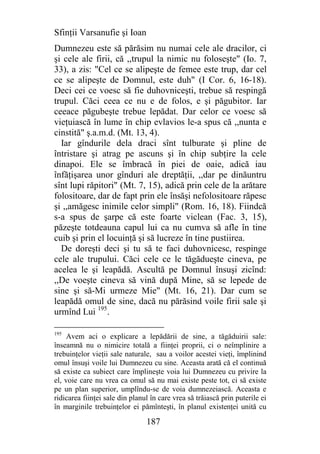 Sfinţii Varsanufie şi Ioan
Dumnezeu este să părăsim nu numai cele ale dracilor, ci
şi cele ale firii, că ,,trupul la nimic nu foloseşte" (Io. 7,
33), a zis: "Cel ce se alipeşte de femee este trup, dar cel
ce se alipeşte de Domnul, este duh" (I Cor. 6, 16-18).
Deci cei ce voesc să fie duhovniceşti, trebue să respingă
trupul. Căci ceea ce nu e de folos, e şi păgubitor. Iar
ceeace păgubeşte trebue lepădat. Dar celor ce voesc să
vieţuiască în lume în chip evlavios le-a spus că ,,nunta e
cinstită" ş.a.m.d. (Mt. 13, 4).
  Iar gîndurile dela draci sînt tulburate şi pline de
întristare şi atrag pe ascuns şi în chip subţire la cele
dinapoi. Ele se îmbracă în piei de oaie, adică iau
înfăţişarea unor gînduri ale dreptăţii, ,,dar pe dinăuntru
sînt lupi răpitori" (Mt. 7, 15), adică prin cele de la arătare
folositoare, dar de fapt prin ele însăşi nefolositoare răpesc
şi ,,amăgesc inimile celor simpli" (Rom. 16, 18). Fiindcă
s-a spus de şarpe că este foarte viclean (Fac. 3, 15),
păzeşte totdeauna capul lui ca nu cumva să afle în tine
cuib şi prin el locuinţă şi să lucreze în tine pustiirea.
  De doreşti deci şi tu să te faci duhovnicesc, respinge
cele ale trupului. Căci cele ce le tăgădueşte cineva, pe
acelea le şi leapădă. Ascultă pe Domnul însuşi zicînd:
,,De voeşte cineva să vină după Mine, să se lepede de
sine şi să-Mi urmeze Mie" (Mt. 16, 21). Dar cum se
leapădă omul de sine, dacă nu părăsind voile firii sale şi
urmînd Lui 195.

195
    Avem aci o explicare a lepădării de sine, a tăgăduirii sale:
înseamnă nu o nimicire totală a fiinţei proprii, ci o neîmplinire a
trebuinţelor vieţii sale naturale, sau a voilor acestei vieţi, împlinind
omul însuşi voile lui Dumnezeu cu sine. Aceasta arată că el continuă
să existe ca subiect care împlineşte voia lui Dumnezeu cu privire la
el, voie care nu vrea ca omul să nu mai existe peste tot, ci să existe
pe un plan superior, umplîndu-se de voia dumnezeiască. Aceasta e
ridicarea fiinţei sale din planul în care vrea să trăiască prin puterile ei
în marginile trebuinţelor ei pămînteşti, în planul existenţei unită cu

                                187
 