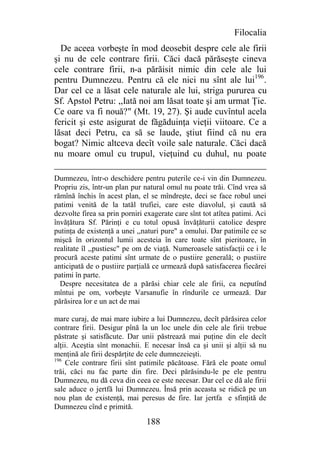Filocalia
  De aceea vorbeşte în mod deosebit despre cele ale firii
şi nu de cele contrare firii. Căci dacă părăseşte cineva
cele contrare firii, n-a părăisit nimic din cele ale lui
pentru Dumnezeu. Pentru că ele nici nu sînt ale lui196.
Dar cel ce a lăsat cele naturale ale lui, striga pururea cu
Sf. Apstol Petru: ,,Iată noi am lăsat toate şi am urmat Ţie.
Ce oare va fi nouă?" (Mt. 19, 27). Şi aude cuvîntul acela
fericit şi este asigurat de făgăduinţa vieţii viitoare. Ce a
lăsat deci Petru, ca să se laude, ştiut fiind că nu era
bogat? Nimic altceva decît voile sale naturale. Căci dacă
nu moare omul cu trupul, vieţuind cu duhul, nu poate

Dumnezeu, într-o deschidere pentru puterile ce-i vin din Dumnezeu.
Propriu zis, într-un plan pur natural omul nu poate trăi. Cînd vrea să
rămînă închis în acest plan, el se mîndreşte, deci se face robul unei
patimi venită de la tatăl trufiei, care este diavolul, şi caută să
dezvolte firea sa prin porniri exagerate care sînt tot atîtea patimi. Aci
învăţătura Sf. Părinţi e cu totul opusă învăţăturii catolice despre
putinţa de existenţă a unei ,,naturi pure" a omului. Dar patimile ce se
mişcă în orizontul lumii acesteia în care toate sînt pieritoare, în
realitate îl ,,pustiesc" pe om de viaţă. Numeroasele satisfacţii ce i le
procură aceste patimi sînt urmate de o pustiire generală; o pustiire
anticipată de o pustiire parţială ce urmează după satisfacerea fiecărei
patimi în parte.
  Despre necesitatea de a părăsi chiar cele ale firii, ca neputînd
mîntui pe om, vorbeşte Varsanufie în rîndurile ce urmează. Dar
părăsirea lor e un act de mai

mare curaj, de mai mare iubire a lui Dumnezeu, decît părăsirea celor
contrare firii. Desigur pînă la un loc unele din cele ale firii trebue
păstrate şi satisfăcute. Dar unii păstrează mai puţine din ele decît
alţii. Aceştia sînt monachii. E necesar însă ca şi unii şi alţii să nu
menţină ale firii despărţite de cele dumnezeieşti.
196
    Cele contrare firii sînt patimile păcătoase. Fără ele poate omul
trăi, căci nu fac parte din fire. Deci părăsindu-le pe ele pentru
Dumnezeu, nu dă ceva din ceea ce este necesar. Dar cel ce dă ale firii
sale aduce o jertfă lui Dumnezeu. Însă prin aceasta se ridică pe un
nou plan de existenţă, mai peresus de fire. Iar jertfa e sfinţită de
Dumnezeu cînd e primită.

                               188
 