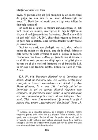 Sfinţii Varsanufie şi Ioan
învia. Şi precum cele ale firii nu rămîn cu cel mort cîtuşi
de puţin, tot aşa nici cu cel mort duhovniceşte cu
trupul197. Dacă deci ai murit pentru trup, cum trăiesc în
tine cele naturale?
  Iar dacă nu ai ajuns la măsura duhovnicească, ci eşti
încă prunc cu mintea, smereşte-te în faţa învăţătorului
tău, ca să te dojenească spre îndreptare: ,,Nu fă nimic fără
să ceri sfat" (Sir. 35, 29.), chiar dacă cecace se iveşte şi
se pare bun la arătare. Căci lumina dracilor se dovedeşte
pe urmă întunerec.
  Deci tot ce auzi, sau gîndeşti, sau vezi, de-ţi tulbură
inima fie măcar cît de puţin, este de la draci. Primeşte
cele scrise pe scurt, crezînd că dacă ai asuda în acestea,
Dumnezeu care toate le dărueşte, ţi-ar hărăzi să înaintezi
ca să fii în toate pururea cu sfinţii spre a liturghisi şi a te
bucura cu ei şi a moşteni împreună cu ei bunătăţile Lui,
în Hristos Iisus Domnul nostru. Căruia fie slava în veci.
Amin.

  125. (V. 61). Deoarece Bătrînul ne se întreţinea cu
nimeni decît cu slujitorul său, Ava (Serid), acelaş frate
ceru prin scrisoare o convorbire cu el, zicînd că şi Ava
Moise (Pateric, la Arsenie 38) şi ceilalţi părinţi se
întreţinea cu cei ce cereau. Bărînul răspunse prin
scrisoare, cu prevestirea unor lucruri a căror împlinire
noi am cunoscut-o prin ceeace ni s-a întîmplat chiar
nouă. Căci a spus că se va arăta lui. Şi anume în ce fel şi
pentru cine: pentru ,,necredincioşii din Iudeia" (Rom. 15,

197
    Aceasta nu e moartea duhului, ci o moarte a trupului pentru
cugetare, pentru duh; adică nu e o moarte fizică a trupului, ci în
spirit, sau pentru spirit. Trebue să mori în spiritul tău, ca să treci la
înviere, la o altă viaţă, aşa cum trebuie să moară trupul fizic pentru a
ajunge la învierea în astfel de trup. Numai cei care au biruit prin duh
cele ale trupului vor învia întru fericire.

                               189
 