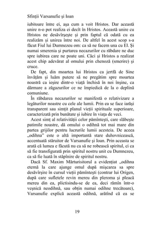 Sfinţii Varsanufie şi Ioan
iubitoare între ei, aşa cum a voit Hristos. Dar această
unire n-o pot realiza ei decît în Hristos. Această unire cu
Hristos ne desăvîrşeşte şi prin faptul că odată cu ea
realizăm şi unirea între noi. De altfel în acest scop s-a
făcut Fiul lui Dumnezeu om: ca să ne facem una cu El. Şi
numai smerenia şi purtarea necazurilor cu răbdare ne duc
spre iubirea care ne poate uni. Căci şi Hristos a realizat
acest chip adevărat al omului prin chenoză (smerire) şi
cruce.
  De fapt, din moartea lui Hristos ca jertfă de Sine
învăţăm şi luăm putere să ne pregătim spre moartea
noastră ca ieşire dintr-o viaţă închisă în noi înşine, ca
dărmare a zăgazurilor ce ne împiedică de la o deplină
comuniune.
  În răbdarea necazurilor se manifestă o relativizare a
legăturilor noastre cu cele ale lumii. Prin ea se face iarăşi
transparent sau simţit planul vieţii spirituale superioare,
caracterizată prin bunătate şi iubire în viaţa de veci.
  Acest simţ al relativităţii celor pămînteşti, care slăbeşte
patimile noastre, dă omului o odihnă tot mai mare din
partea grijilor pentru lucrurile lumii acesteia. De aceea
„odihna” este o altă importantă stare duhovnicească,
accentuată stăruitor de Varsanufie şi Ioan. Prin aceasta se
arată că lumea e făcută nu ca să ne robească spiritul, ci ca
să fie transfigurată prin spiritul nostru unit cu Dumnezeu,
ca să fie luată în stăpînire de spiritul nostru.
  Dacă Sf. Maxim Mărturisitorul a evidenţiat „odihna
eternă la care ajunge omul după mişcarea sa spre
desăvîrşire în cursul vieţii pămînteşti (contrar lui Origen,
după care sufletele revin mereu din pleroma şi pleacă
mereu din ea, plictisindu-se de ea, deci rămîn într-o
veşnică neodihnă, sau obţin numai odihne trecătoare),
Varsanufie explică această odihnă, arătînd că ea se


                             19
 