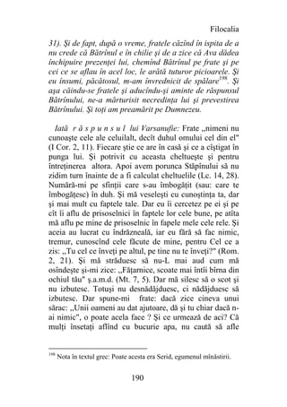 Filocalia
31). Şi de fapt, după o vreme, fratele căzînd în ispita de a
nu crede că Bătrînul e în chilie şi de a zice că Ava dădea
închipuire prezenţei lui, chemînd Bătrînul pe frate şi pe
cei ce se aflau în acel loc, le arătă tuturor picioarele. Şi
eu însumi, păcătosul, m-am învrednicit de spălare198. Şi
aşa căindu-se fratele şi aducîndu-şi aminte de răspunsul
Bătrînului, ne-a mărturisit necredinţa lui şi prevestirea
Bătrînului. Şi toţi am preamărit pe Dumnezeu.

  Iată r ă s p u n s u l lui Varsanufie: Frate ,,nimeni nu
cunoaşte cele ale celuilalt, decît duhul omului cel din el"
(I Cor. 2, 11). Fiecare ştie ce are în casă şi ce a cîştigat în
punga lui. Şi potrivit cu aceasta cheltueşte şi pentru
întreţinerea altora. Apoi avem porunca Stăpînului să nu
zidim turn înainte de a fi calculat cheltuelile (Lc. 14, 28).
Numără-mi pe sfinţii care s-au îmbogăţit (sau: care te
îmbogăţesc) în duh. Şi mă veseleşti cu cunoştinţa ta, dar
şi mai mult cu faptele tale. Dar eu îi cercetez pe ei şi pe
cît îi aflu de prisoselnici în faptele lor cele bune, pe atîta
mă aflu pe mine de prisoselnic în fapele mele cele rele. Şi
aceia au lucrat cu îndrăzneală, iar eu fără să fac nimic,
tremur, cunoscînd cele făcute de mine, pentru Cel ce a
zis: ,,Tu cel ce înveţi pe altul, pe tine nu te înveţi?" (Rom.
2, 21). Şi mă străduesc să nu-L mai aud cum mă
osîndeşte şi-mi zice: ,,Făţarnice, scoate mai întîi bîrna din
ochiul tău" ş.a.m.d. (Mt. 7, 5). Dar mă silesc să o scot şi
nu izbutesc. Totuşi nu desnădăjduesc, ci nădăjduesc să
izbutesc. Dar spune-mi frate: dacă zice cineva unui
sărac: ,,Unii oameni au dat ajutoare, dă şi tu chiar dacă n-
ai nimic", o poate acela face ? Şi ce urmează de aci? Că
mulţi însetaţi aflînd cu bucurie apa, nu caută să afle


198
      Nota în textul grec: Poate acesta era Serid, egumenul mînăstirii.


                                 190
 