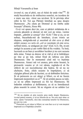Sfinţii Varsanufie şi Ioan
izvorul ei, sau al ploii, sau al rîului de unde vine198b. Şi
mulţi bucurîndu-se de strălucirea soarelui, nu iscodesc de
e mare sau mic, văzut sau nevăzut. Şi în privinţa altor
stihii la fel. Tot aşa Părinţii întrebaţi au spus despre
Dumnezeu: ,,Nu căuta pe Domnul şi nu întrba unde
locueşte" (Pateric, Sisoe 40).
  Ce-ţi voi spune deci ţie, care ai părăsit străduinţa de a
cerceta păcatele şi doreşti să mă vezi pe mine, vierme
împuţit, ,,pămînt şi cenuşe" (Iov 42,6) ? Dar şi eu, ca un
nebun, bucurîndu-mă de întrebare, ţi-am trimis un
răspuns, amăgindu-mă şi socotind că sînt ceva şi dînd
uitării ceeace s-a scris că ,,cel ce socoteşte că este ceva,
nefiind nimic, se amăgeşte pe sine" (Gal. 6,3). Da, m-am
amăgit în aceasta şi am vorbit fără să fiu vrednic. Tu însă,
lucrează ca un bun şi ascultător lucrător şi nu cere aceasta
dela mine. Totuşi eu doresc să te văd şi să te îmbrăţişez
pe tine şi pe toţi, mînat fiind de iubirea cea dela
Dumnezeu. Dar în momentul cînd mă va înştiinţa
Dumnezeu. Atunci mă voi arunca, prin mine însumi, la
picioarele voastre şi vă voi săruta, rugîndu-vă să fiu
izbăvit de cei necredincioşi din Iudeia. Şi să nu ne
cheltuim, frate, zilele noastre în împrăştiere, ci să
cîştigăm plînsul plin de lacrimi, ca să dobîndim fericirea.
Şi să petrecem cu cei săraci şi blînzi, ca să ne facem
împreună moştenitori cu ei199. Şi să urmăm pacea cu toţii,
ca să ne aflăm împreună cu fiii lui Dumnezeu. Să
îndurăm osîndirea şi defăimarea, ca să se înmulţească
plata noastră în ceruri. Să ne sîrguim să ne arătăm Lui

198b
     Să nu căutăm să ştim teoretic prea multe despre Dumnezeu,
izvorul puterii noastre, ci să ne folosim de ea. Nu cere unui sărac ca
mine, spune Varsanufie, să-ţi dau cunoştinţa tainelor lui Dumnezeu,
pe care nu o am.
199
    Petrecînd cu cei săraci şi blînzi, ne vom face ca ei şi vom moşteni
împreună cu ei Împărăţia cerurilor.

                              191
 