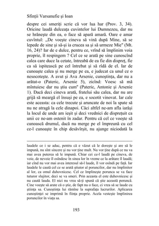 Sfinţii Varsanufie şi Ioan
despre cei smeriţi scrie că vor lua har (Prov. 3, 34).
Oricine laudă dulceaţa cuvintelor lui Dumnezeu, dar nu
se hrăneşte din ea, o face să apară amară. Oare e amar
cuvîntul: ,,De voeşte cineva să vină după Mine, să se
lepede de sine şi să-şi ia crucea sa şi să urmeze Mie" (Mt.
16, 24)? Iar de e dulce, pentru ce, vrînd să împlinim voia
proprie, îl respingem ? Cel ce se arată pe sine cunoscînd
calea care duce la cetate, întreabă de ea fie din dispreţ, fie
ca să ispitească pe cel întrebat şi să rîdă de el. Iar de
cunoaşte calea şi nu merge pe ea, e judecat ca unul ce o
nesocoteşte. A avut şi Ava Arsenie, cunoştinţa, dar nu a
arătat-o (Pateric, Arsenie 5), zicînd: Voesc să mă
mîntuiesc dar nu ştiu cum'' (Pateric, Antonie şi Arsenie
1). Dacă deci cineva arată, fratelui său calea, dar nu are
grijă să meargă el însuşi pe ea, e socotit vinovat. Iar cale
este aceasta: ca cele trecute şi aruncate de noi la spate să
nu ne atragă la cele dinapoi. Căci altfel ne-am afla iarăşi
la locul de unde am ieşit şi deci vrednici de dispreţuit ca
unii ce ne-am ostenit în zadar. Pentru că cel ce voeşte să
cunoască drumul, dacă nu merge pe el împreună cu cel
ce-l cunoaşte în chip desăvîrşit, nu ajunge niciodată la


laudele ce i se aduc, pentru că e văzut că le doreşte şi are să le
impună, nu sînt sincere şi nu vor ţine mult. Nu vor ţine după ce nu va
mai avea puterea să le impună. Chiar cei ce-l laudă pe cineva, de
voie, de nevoie îl osîndesc în sinea lor în vreme ce la arătare îl laudă;
iar cînd nu vor mai avea interesul să-l laude, îl vor osîndi pe faţă. Iar
laudele le caută cel ce se arată ştiutor al poruncilor, dar nu împlinitor
al lor, ca omul duhovnicesc. Cel ce împlineşte porunca se va face
tuturor slujitor, deci se va smeri. Prin aceasta el este duhovnicesc şi
nu caută lauda. El nici nu vrea să-ţi spună că ştie această poruncă.
Cine voeşte să arate că o ştie, de fapt nu o face, ci vrea să se laude cu
ştiinţa sa. Cunoştinţa lui rămîne la suprafaţa lucrurilor. Aplicarea
cunoştinţei se imprimă în fiinţa proprie. Acela vesteşte împlinirea
poruncilor în viaţa sa.


                               193
 