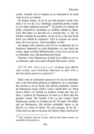 Filocalia
cetate. Aruncă voia ta înapoia ta şi smereşte-te în toată
viaţa ta şi te vei mîntui.
   Iar despre foame, să nu le ceri din propria voinţă. Dar
dacă ţi le vor da, ia şi mănîncă, suspinînd pentru osînda
ce ţi-o aduce plăcerea aceasta202. Iar pentru că vorbeşti de
sfinţi, urmează-le ascultarea şi credinţa arătată în fapte.
Căci fără fapte s-a dovedit că o moartă (Iac. 2, 26). Şi
fiindcă vorbeşti de ascultare, să ştii că nu e una mai bună
decît cea arătată în supunere. Căci în aceasta stă ascul-
tarea. Şi a zis careva: ,,Fiul ascultător va trăi".
  Iar despre ochi, puternic este Cel ce i-a plăsmuit să-i şi
lumineze împreună cu ochii dinăuntru, cu care dacă am
vedea, după cuvîntul Mîntuitorului, n-am avea nevoie de
cei dinafară, care văd deşertăciunea lumii.
  Puternic e deci Dumnezeu să facă să ne aflăm cu cei ce
se mîntuesc, spre slava prea sfîntului Său nume. Amin.

  127. (V. 63). R ă s p u n s u l aceluiaş mare Bătrîn
către acelaş, care-l întrebase împreună cu alţii: Cine a
dat diavolului puterea şi stpînirea ?

  Dacă voiţi să cunoaşteţi ceeace nu vă este de trebuinţă:
cine a dat diavolului puterea şi stăpînirea, să o cunoaşteţi
din aceasta şi să nu faceţi, din pricina neştiinţei voastre,
pe Dumnezeu cauza relelor. Luaţi o pildă dela voi. Dacă
cineva dintre voi înclină cu propria voinţă spre rău şi-l
face, e judecat de Dumnezeu ca unul ce a făcut răul din
propria voinţă. Dar întrebi: Cine i-a dat voiuţa? Dacă
Dumnezeu, pentru ce îl judeci pe el? Vă spun: Nu înfăţi-
şaţi pe Dumnezeu, din pricina strîmbării aduse ei de
diavol, ca voitor al răului. Nu este aceasta, să nu fie !
Chiar dacă au spus-o aceasta unii dintre sfinţi, înţelesul în

202
    Deci mănîncă, tăind pe cît poţi plăcerea dela fapta aceasta, sau
aşteptînd osînda pentru ea.

                             194
 