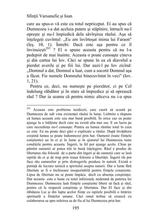 Sfinţii Varsanufie şi Ioan
care au spus-o vă este cu totul nepriceput. Ei au spus că
Dumnezeu i-a dat aceluia putere şi stăpînire, întrucît nu-l
opreşte şi nu-l împiedică dela săvîrşirea răului. Aşa să
înţelegeţi cuvîntul: ,,Eu am învîrtoşat inima lui Faraon"
(Ieş. 10, 1). Întrebi: Dacă este aşa pentru ce îl
învinuieşti203 ? El o spune aceasta pentru că nu l-a
pedepsit de mai înainte. Aceasta o poate cunoaşte cineva
şi din cartea lui Iov. Căci se spune în ea că diavolul a
pierdut averile şi pe fiii lui. Dar auzi-l pe Iov zicînd:
,,Domnul a dat, Domnul a luat, cum a socotit Domnul aşa
a făcut. Fie numele Domnului binecuvîntat în veci" (Iov.
1, 21).
  Pentru ce, deci, nu numeşte pe pierzător, ci pe Cel
îndelung răbdător şi în stare să împiedice şi să oprească
răul ? Dar ia seama că pentru nimic altceva nu i-a spus

203
     Aceasta este problema teodiceii, care caută să scoată pe
Dumnezeu de sub vina existenţei răului în lume. Liebnitz a răspuns
că lumea aceasta este cea mai bună posibilă. În orice caz ea poate
ajunge la o înălţime decît care nu există alta mai sus. E un lucru pe
care necredinţa nu-l cunoaşte. Pentru ea lumea rămîne total în ceea
ce este. Ea nu poate deci găsi o explicare a răului. După învăţătura
creştină lumea se poate îndumnezei prin har. Oamenii (toate fiinţele
conştiente) au în ei şi în lume şi în ajutorul lui Dumnezeu toate
condiţiile pentru aceasta. Îngerii, la fel pot ajunge acolo. Chiar pe
pămînt oamenii ar putea trăi în bună înţelegere. Răul e produs de
libertatea rău folosită de o parte din îngeri şi de oamenii care se lasă
ispitiţi de ei şi de trup prin reaua folosire a libertăţii. Îngerii răi pot
face rău oamenilor şi prin distrugerile produse în natură. Există o
putinţă de lucrare tainică a spiritului asupra naturii. Dar o lume fără
libertate ar fi o închisoare insuportabilă pentru fiinţele conştiente.
Lipsa de libertate nu se poate împăca decît cu absenţa conştiinţei.
Dar aceasta este o lume cu totul inferioară, nedemnă de puterea lui
Dumnezeu. Dumnezeu lasă fiinţele conştiente libere să facă şi răul,
pentru că le respectă conştiinţa şi libertatea. Dar El face şi din
răbdarea Lui şi din lupta acelor fiinţe cu ispitele posibilă o întărire
spirituală a fiinţelor umane. Căci omul trebue să crească cu
colaborarea sa spre mărirea sa de fiu al lui Dumnezeu prin har.

                                195
 