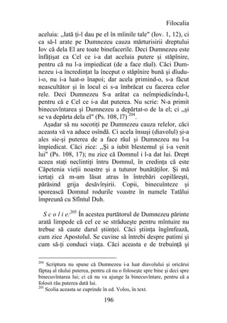 Filocalia
aceluia: ,,Iată ţi-l dau pe el în mîinile tale" (Iov. 1, 12), ci
ca să-l arate pe Dumnezeu cauza mărturisirii dreptului
Iov că dela El are toate binefacerile. Deci Dumnezeu este
înfăţişat ca Cel ce i-a dat aceluia putere şi stăpînire,
pentru că nu l-a impiedicat (de a face răul). Căci Dum-
nezeu i-a încredinţat la început o stăpînire bună şi dîudu-
i-o, nu i-a luat-o înapoi; dar acela primind-o, s-a făcut
neascultător şi în locul ei s-a îmbrăcat cu facerea celor
rele. Deci Dumnezeu S-a arătat ca neîmpiedicîndu-l,
pentru că e Cel ce i-a dat puterea. Nu scrie: N-a primit
binecuvîntarea şi Dumnezeu a depărtat-o de la el; ci ,,şi
se va depărta dela el" (Ps. 108, l7) 204.
  Aşadar să nu socotiţi pe Dumnezeu cauza relelor, căci
aceasta vă va aduce osîndă. Ci acela însuşi (diavolul) şi-a
ales sie-şi puterea de a face răul şi Dumnezeu nu l-a
împiedicat. Căci zice: ,,Şi a iubit blestemul şi i-a venit
lui" (Ps. 108, 17); nu zice că Domnul i l-a dat lui. Drept
aceea staţi neclintiţi întru Domnul, în credinţa că este
Căpetenia vieţii noastre şi a tuturor bunătăţilor. Şi mă
iertaţi că m-am lăsat atras în întrebări copilăreşti,
părăsind grija desăvîrşirii. Copii, binecuînteze şi
sporească Domnul rodurile voastre în numele Tatălui
împreună cu Sfîntul Duh.

  S c o l i e:205 În acestea purtătorul de Dumnezeu părinte
arată limpede că cel ce se strădueşte pentru mîntuire nu
trebue să caute darul ştiinţei. Căci ştiinţa îngîmfează,
cum zice Apostolul. Se cuvine să întrebi despre patimi şi
cum să-ţi conduci viaţa. Căci aceasta e de trebuinţă şi

204
    Scriptura nu spune că Dumnezeu i-a luat diavolului şi oricărui
făptaş al răului puterea, pentru că nu o foloseşte spre bine şi deci spre
binecuvîntarea lui; ci că nu va ajunge la binecuvîntare, pentru că a
folosit rău puterea dată lui.
205
    Scolia aceasta se cuprinde în ed. Volos, în text.

                               196
 