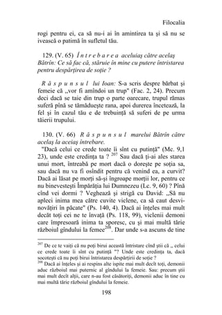 Filocalia
rogi pentru ei, ca să nu-i ai în amintirea ta şi să nu se
ivească o patimă în sufletul tău.

  129. (V. 65) Î n t r e b a r e a aceluiaş către acelaş
Bătrîn: Ce să fac că, stăruie în mine cu putere întristarea
pentru despărţirea de soţie ?

  R ă s p u n s u l lui Ioan: S-a scris despre bărbat şi
femeie că ,,vor fi amîndoi un trup" (Fac. 2, 24). Precum
deci dacă se taie din trup o parte oarecare, trupul rămas
suferă pînă se tămădueşte rana, apoi durerea încetează, la
fel şi în cazul tău e de trebuinţă să suferi de pe urma
tăierii trupului.

  130. (V. 66) R ă s p u n s u l marelui Bătrîn către
acelaş la aceiaş întrebare.
  "Dacă celui ce crede toate îi sînt cu putinţă" (Mc. 9,1
23), unde este credinţa ta ? 207 Sau dacă ţi-ai ales starea
unui mort, întreabă pe mort dacă o doreşte pe soţia sa,
sau dacă nu va fi osîndit pentru că venind ea, a curvit?
Dacă ai lăsat pe morţi să-şi îngroape morţii lor, pentru ce
nu binevesteşti Împărăţia lui Dumnezeu (Lc. 9, 60) ? Pînă
cînd vei dormi ? Veghează şi strigă cu David: ,,Să nu
apleci inima mea către cuvite viclene, ca să caut desvi-
novăţiri în păcate" (Ps. 140, 4). Dacă ai înţeles mai mult
decăt toţi cei ne te învaţă (Ps. 118, 99), viclenii demoni
care împresoară inima ta sporesc, cu şi mai multă tărie
războiul gîndului la femee208. Dar unde s-a ascuns de tine

207
    De ce te vaiţi că nu poţi birui această întristare cînd ştii că ,, celui
ce crede toate îi sînt cu putinţă "? Unde este credinţa ta, dacă
socoteşti că nu poţi birui întristarea despărţirii de soţie ?
208
    Dacă ai înţeles şi ai respins alte ispite mai mult decît toţi, demonii
aduc războiul mai puternic al gîndului la femeie. Sau: precum ştii
mai mult decît alţii, care n-au fost căsătoriţi, demonii aduc în tine cu
mai multă tărie războiul gîndului la femeie.

                                 198
 