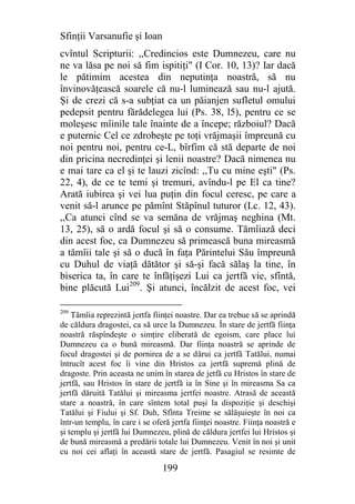 Sfinţii Varsanufie şi Ioan
cvîntul Scripturii: ,,Credincios este Dumnezeu, care nu
ne va lăsa pe noi să fim ispitiţi" (I Cor. 10, 13)? Iar dacă
le pătimim acestea din neputinţa noastră, să nu
învinovăţească soarele că nu-l luminează sau nu-l ajută.
Şi de crezi că s-a subţiat ca un păianjen sufletul omului
pedepsit pentru fărădelegea lui (Ps. 38, l5), pentru ce se
moleşesc mîinile tale înainte de a începe; războiul? Dacă
e puternic Cel ce zdrobeşte pe toţi vrăjmaşii împreună cu
noi pentru noi, pentru ce-L, bîrfim că stă departe de noi
din pricina necredinţei şi lenii noastre? Dacă nimenea nu
e mai tare ca el şi te lauzi zicînd: ,,Tu cu mine eşti" (Ps.
22, 4), de ce te temi şi tremuri, avîndu-l pe El ca tine?
Arată iubirea şi vei lua puţin din focul ceresc, pe care a
venit să-l arunce pe pămînt Stăpînul tuturor (Lc. 12, 43).
,,Ca atunci cînd se va semăna de vrăjmaş neghina (Mt.
13, 25), să o ardă focul şi să o consume. Tămîiază deci
din acest foc, ca Dumnezeu să primească buna mireasmă
a tămîii tale şi să o ducă în faţa Părintelui Său împreună
cu Duhul de viaţă dătător şi să-şi facă sălaş la tine, în
biserica ta, în care te înfăţişezi Lui ca jertfă vie, sfîntă,
bine plăcută Lui209. Şi atunci, încălzit de acest foc, vei

209
    Tămîia reprezintă jertfa fiinţei noastre. Dar ea trebue să se aprindă
de căldura dragostei, ca să urce la Dumnezeu. În stare de jertfă fiinţa
noastră răspîndeşte o simţire eliberată de egoism, care place lui
Dumnezeu ca o bună mireasmă. Dar fiinţa noastră se aprinde de
focul dragostei şi de pornirea de a se dărui ca jertfă Tatălui, numai
întrucît acest foc îi vine din Hristos ca jertfă supremă plină de
dragoste. Prin aceasta ne unim în starea de jetfă cu Hristos în stare de
jertfă, sau Hristos în stare de jertfă ia în Sine şi în mireasma Sa ca
jertfă dăruită Tatălui şi mireasma jertfei noastre. Atrasă de această
stare a noastră, în care sîntem total puşi la dispoziţie şi deschişi
Tatălui şi Fiului şi Sf. Duh, Sfînta Treime se sălăşuieşte în noi ca
într-un templu, în care i se oferă jertfa fiinţei noastre. Fiinţa noastră e
şi templu şi jertfă lui Dumnezeu, plină de căldura jertfei lui Hristos şi
de bună mireasmă a predării totale lui Dumnezeu. Venit în noi şi unit
cu noi cei aflaţi în această stare de jertfă. Pasagiul se resimte de

                                199
 