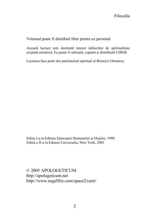 Filocalia




Volumul poate fi distribuit liber pentru uz personal.

Această lucrare este destinată tuturor iubitorilor de spiritualitate
creştină ortodoxă. Ea poate fi utilizată, copiată şi distribuită LIBER.

Lucrarea face parte din patrimoniul spiritual al Bisericii Ortodoxe.




Ediţia I-a la Editura Episcopiei Romanului şi Huşilor, 1990
Ediţia a II-a la Editura Universalia, New York, 2001




© 2005 APOLOGETICUM.
http://apologeticum.net
http://www.angelfire.com/space2/carti/




                                2
 