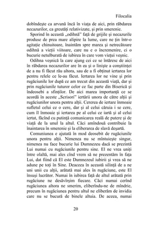 Filocalia
dobîndeşte ca arvună încă în viaţa de aici, prin răbdarea
necazurilor, ca greutăţi relativizate, şi prin smerenie.
  Sporind în această „odihnă” faţă de grijile şi necazurile
produse de prea mare alipire la lume, care ne ţin într-o
agitaţie chinuitoare, înaintăm spre marea şi netrecătoare
odihnă a vieţii viitoare, care nu e o încremenire, ci o
bucurie netulburată de iubirea în care vom vieţui veşnic.
  Odihna veşnică la care ajung cei ce se întăresc de aici
în răbdarea necazurilor are în ea şi o linişte a conştiinţei
de a nu fi făcut rău altora, sau de a fi obţinut iertarea lor
pentru relele ce le-au făcut. Iertarea lor ne vine şi prin
rugăciunile lor după ce am trecut din această viaţă, dar şi
prin rugăciunile tuturor celor ce fac parte din Biserică şi
îndeosebi a sfinţilor. De aici marea importanţă ce se
acordă în aceste „Scrisori” iertării unora de către alţii şi
rugăciunilor unora pentru alţii. Cererea de iertare înmoaie
sufletul celui ce o cere, dar şi al celui căruia i se cere,
cum îl înmoaie şi iertarea pe al celui ce iartă şi al celui
iertat, făcînd cu putinţă comunicarea reală de putere şi de
viaţă de la unul la altul. Căci amîndouă contribuie la
înaintarea în smerenie şi la eliberarea de slavă deşartă.
  Comuniunea e ajutată în mod deosebit de rugăciunile
unora pentru alţii. Nimenea nu se mîntuieşte singur,
nimenea nu face bucurie lui Dumnezeu dacă se prezintă
Lui numai cu rugăciunile pentru sine. El ne vrea uniţi
între olaltă, mai ales cînd vrem să ne prezentăm în faţa
Lui, dat fiind că El este Dumnezeul iubirii şi vrea să ne
adune pe toţi în Sine. Deaceea în această silinţă de a ne
uni unii cu alţii, arătată mai ales în rugăciune, este El
însuşi lucrător. Numai în iubirea faţă de altul arătată prin
rugăciune ne desăvîrşim fiecare. Căci numai cerînd
rugăciunea altora ne smerim, eliberîndu-ne de mîndrie,
precum în rugăciunea pentru altul ne eliberăm de invidia
care nu se bucură de binele altuia. De aceea, numai

                           20
 