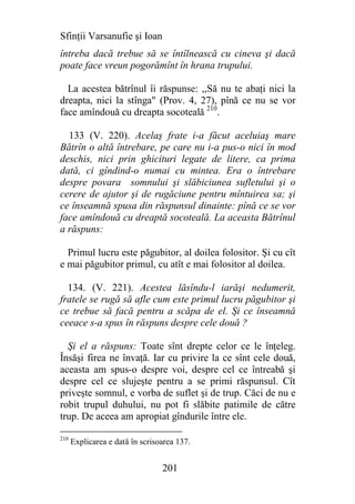 Sfinţii Varsanufie şi Ioan
întreba dacă trebue să se întîlnească cu cineva şi dacă
poate face vreun pogorămînt în hrana trupului.

  La acestea bătrînul îi răspunse: ,,Să nu te abaţi nici la
dreapta, nici la stînga" (Prov. 4, 27), pînă ce nu se vor
face amîndouă cu dreapta socoteală 210.

  133 (V. 220). Acelaş frate i-a făcut aceluiaş mare
Bătrîn o altă întrebare, pe care nu i-a pus-o nici în mod
deschis, nici prin ghicituri legate de litere, ca prima
dată, ci gîndind-o numai cu mintea. Era o întrebare
despre povara somnului şi slăbiciunea sufletului şi o
cerere de ajutor şi de rugăciune pentru mîntuirea sa; şi
ce înseamnă spusa din răspunsul dinainte: pînă ce se vor
face amîndouă cu dreaptă socoteală. La aceasta Bătrînul
a răspuns:

  Primul lucru este păgubitor, al doilea folositor. Şi cu cît
e mai păgubitor primul, cu atît e mai folositor al doilea.

  134. (V. 221). Acestea lăsîndu-l iarăşi nedumerit,
fratele se rugă să afle cum este primul lucru păgubitor şi
ce trebue să facă pentru a scăpa de el. Şi ce înseamnă
ceeace s-a spus în răspuns despre cele două ?

  Şi el a răspuns: Toate sînt drepte celor ce le înţeleg.
Însăşi firea ne învaţă. Iar cu privire la ce sînt cele două,
aceasta am spus-o despre voi, despre cel ce întreabă şi
despre cel ce slujeşte pentru a se primi răspunsul. Cît
priveşte somnul, e vorba de suflet şi de trup. Căci de nu e
robit trupul duhului, nu pot fi slăbite patimile de către
trup. De aceea am apropiat gîndurile între ele.

210
      Explicarea e dată în scrisoarea 137.


                                 201
 