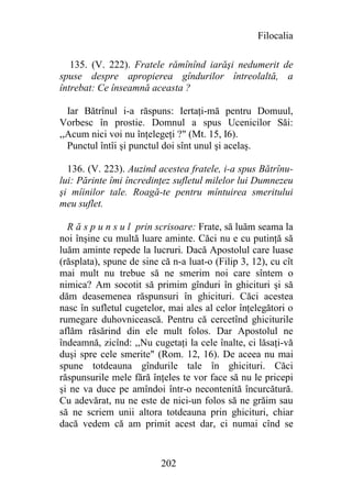 Filocalia

   135. (V. 222). Fratele rămînînd iarăşi nedumerit de
spuse despre apropierea gîndurilor întreolaltă, a
întrebat: Ce înseamnă aceasta ?

  Iar Bătrînul i-a răspuns: Iertaţi-mă pentru Domuul,
Vorbesc în prostie. Domnul a spus Ucenicilor Săi:
,,Acum nici voi nu înţelegeţi ?" (Mt. 15, I6).
  Punctul întîi şi punctul doi sînt unul şi acelaş.

  136. (V. 223). Auzind acestea fratele, i-a spus Bătrînu-
lui: Părinte îmi încredinţez sufletul milelor lui Dumnezeu
şi mîinilor tale. Roagă-te pentru mîntuirea smeritului
meu suflet.

  R ă s p u n s u l prin scrisoare: Frate, să luăm seama la
noi înşine cu multă luare aminte. Căci nu e cu putinţă să
luăm aminte repede la lucruri. Dacă Apostolul care luase
(răsplata), spune de sine că n-a luat-o (Filip 3, 12), cu cît
mai mult nu trebue să ne smerim noi care sîntem o
nimica? Am socotit să primim gînduri în ghicituri şi să
dăm deasemenea răspunsuri în ghicituri. Căci acestea
nasc în sufletul cugetelor, mai ales al celor înţelegători o
rumegare duhovnicească. Pentru că cercetînd ghiciturile
aflăm răsărind din ele mult folos. Dar Apostolul ne
îndeamnă, zicînd: ,,Nu cugetaţi la cele înalte, ci lăsaţi-vă
duşi spre cele smerite" (Rom. 12, 16). De aceea nu mai
spune totdeauna gîndurile tale în ghicituri. Căci
răspunsurile mele fără înţeles te vor face să nu le pricepi
şi ne va duce pe amîndoi într-o necontenită încurcătură.
Cu adevărat, nu ne este de nici-un folos să ne grăim sau
să ne scriem unii altora totdeauna prin ghicituri, chiar
dacă vedem că am primit acest dar, ci numai cînd se


                          202
 