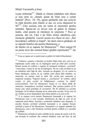 Sfinţii Varsanufie şi Ioan
iveşte trebuinţa211. Odată ce sîntem mădulare unii altora
şi mai ştim că ,,fratele ajutat de frate este o cetate
întărită" (Prov. 18, 19), spune gîndurile tale sau scrie-le
în chip deschis prin fratele şi aşa vei avea răspunsul la
fel212. Căci aceasta este un semn al smereniei pentru
amîndoi. Spune-mi ce nevoe este să grăim în chipuri
înalte, cînd putem să rămînem în smerenie ? Fă-o şi
aceasta, dar rar. Căci e de folos inimii zdrobirea care
însoţeste gîndurile. Lucrul acesta te-a făcut să zici: ,,Îmi
încredinţez sufletul şi trupul". Iar dacă cineva gîndeşte să
se supună fratelui său pentru Dumnezeu, e
de înţeles că se supune lui Dumnezeu213. Deci numai El
ne poate trezi din somnul beţiei gîndite (spirituale)214. Iar
211
      Ceea se spune aci se potriveşte şi grăirii în limbi (Glosolania)
212
    Vorbirea e pentru a întreţine şi încălzi frăţia între noi, care ne se
împlineşte acolo unde nu ne înţelegem unul pe altul prin cuvinte.
Rostul acesta al vorbirii e cuprins în termenul romînesc ,,cuvîntul"
=conventus, venire la un loc în înţelegere. Nu ne e dat cuvîntul ca să
ne mîndrim unul faţă de alul. Aceasta ne desparte. Ca să venim la
buna înţelegere, trebue să ne vorbim unul altuia fără mîndrie, cu
smerenie, cu atenţie unul la altul. De cuvînt ţine smerenia şi
respectul reciproc. Poporul nostru e ,,cuviincios" în vorbire, adică
voeşte ca prin cuvînt să înfăptuiască ,,venirea la olaltă"
(convenientia). Fiul lui Dumnezeu însuşi ni s-a făcut pildă de
smerenie, însuşindu-şi cuvîntul omenesc. Dar aceasta pentru că El
însuşi este sînul potenţial al cuvintelor. De El atîrnăm ca cuvinte
întrupate, în El sîntem chemaţi să ne unim prin cuvinte. El ne cere să
ne vorbim şi să ne răspundem unii altora pentru a ne uni cu El.
213
    A te supune cuiva pentru Dumnezeu înseamnă a te supune lui
Dumnezeu care o cere aceasta. Dumnezeu de fapt ne cere să ne
supunem unul altuia. Aceasta e contrariul mîndriei care desparte. A
asculta fiecare cuvîntul celuilalt înseamnă a se supune fiecare
celuilalt şi prin el lui Dumnezeu. Înseamnă a se supune amîndoi lui
Dumnezeu, care a dat fiecăruia cuvîntul pentru celălalt şi e ascultat
de celălalt.
214
    Dumnezeu cerîndu-mi prin celălalt să ţin seama de acela şi de El,
mă trezeşte la realitate din somnul mîndriei care mă face să mă

                                  203
 
