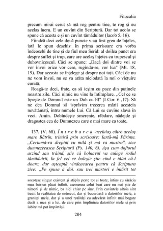 Filocalia
precum mi-ai cerut să mă rog pentru tine, te rog şi eu
acelaş lucru. E un cuvînt din Scriptură. Dar tot acolo se
spune că acesta e şi un cuvînt tămăduitor (Iacob 5, 16).
  Fiindcă deci cele două puncte v-au fost greu de înţeles,
iată le spun deschis: în prima scrisoare era vorba
îndeosebi de tine şi de fiul meu Serid: al doilea punct era
despre suflet şi trup, care are acelaş înţetes cu trupescul şi
duhovnicescul. Căci se spune: .,Dacă doi dintre voi se
vor învoi orice vor cere, rugîndu-se, vor lua" (Mt. 18,
19). Dar aceasta se înţelege şi despre noi toţi. Căci de nu
ne vom învoi, nu se va arăta niciodată la noi o vieţuire
curată.
  Roagă-te deci, frate, ca să ieşim cu pace din puţinele
noastre zile. Căci nimic nu vine la întîmplare. ,,Cel ce se
lipeşte de Domnul este un Duh cu El" (I Cor. 6 ,17). Să
ne dea Domnul să isprăvim trecerea mării acesteia
nevătămaţi, întru numele I.ui. Că Lui se cuvine slava în
veci. Amin. Dobîndeşte smerenie, răbdare, nădejde şi
dragostea cea de Dumnezeu care e mai mare ca toate.

  137. (V. 68). Î n t r e b a r e a aceluiaş către acelaş
mare Bătrîn, trimisă prin scrisoare: Iartă-mă Părinte.
,,Certamă-va dreptul cu milă şi mă va mustra", zice
dumnezeeasca Scriptură (Ps. 140, 6). Aşa cum doftorul
arzînd sau trăind, ştie că bolnavul va culege rodul
tămăduirii, la fel cel ce boleşte ştie cînd e tăiat că-l
doare, dar aşteaptă vindeacarea pentru că Scriptura
zice: ,,Pe spusa a doi. sau trei martori e întărit tot

socotesc singur existent şi stăpîn peste tot şi toate, întins cu sărăcia
mea într-un păcat infinit, asemenea celui beat care nu mai ştie de
nimeni şi de nimic, ba nici chiar pe sine. Prin cuvintele altuia sînt
trezit la realitatea de netrecut, dar şi bucuroasă a datoriilor mele, a
graniţei mele, dar şi a unei realităţi cu adevărat infinit mai bogate
decît a mea şi a lui, de care prin împlinirea datoriilor mele şi prin
iubire mă pot împărtăşi.

                               204
 