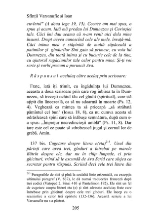 Sfinţii Varsanufie şi Ioan
cuvîntul" (A doua lege 19, 15). Ceeace am mai spus, o
spun şi acum. Iată mă predau lui Dumnezeu şi Cuvioşiei
tale. Căci îmi dau seama că n-am venit aici dela mine
însumi. Drept aceea cunoscînd cele ale mele, învaţă-mă.
Căci inima mea e stăpînită de multă zăpăceală a
patimilor şi gîndurilor Sînt gata să primesc, cu voia lui
Dumnezeu, din toată inima şi cu bucurie cele de la tine,
cu ajutorul rugăciunilor tale celor pentru mine. Şi-ţi voi
scrie şi vorbi precum a poruncit Ava.

  R ă s p u n s u l aceluiaş către acelaş prin scrisoare:

  Frate, iată îţi trimit, cu îngăduinţa lui Dumnezeu,
aceasta a doua scrisoare prin care rog iubirea ta în Dum-
nezeu, să trezeşti ochiul tău cel gîndit (spiritual), care stă
aţipit din lîncezeală, ca să nu adoarmă în moarte (Ps. 12,
4). Veghează ca mintea ta să priceapă ,,să străbată
pămîntul cel bun" (Iosua 18, 8), ca nu cumva acesta să
odrăslească spini care să înăbuşe semnătura, după cum s-
a spus: ,,Împrejur necredincioşii umblă" (Ps. 11, 8). Dar
tare este cel ce poate să zdrobească jugul şi cornul lor de
grabă. Amin.

  137 bis. Cugetare despre litera e(eta)215. Unul din
părinţi care avea trei, gînduri a întrebat pe marele
Bătrîn despre ele, dar nu în chip limpede, ci prin
ghicituri, vrînd să le ascundă de Ava Serid care slujea ca
secretar pentru răspuns. Scriind deci cele trei litere din
215
    Paragrafele de aici şi pînă la cealaltă linie orizontală, cu excepţia
ultimului paragraf (V. 837), le dă numai traducerea franceză după
trei codici (Vatoped 2, Sinai 410 şi Pantelimon 192), Ele sînt un fel
de cugetare asupra literei eta (e) şi sînt adresate aceluiaş frate care
întrebase prin ghicituri despre cele trei gînduri. Ele încep cu o
reamintire a celor trei epistole (132-136). Această scriere a lui
Varsanufie nu s-a păstrat.

                               205
 