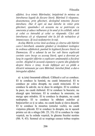Filocalia
alfabet, le-a trimis Bătrînului, întipărind în mintea sa
întrebarea legată de fiecare literă. Bătrînul îi răspunse,
deasemenea, prin ghicituri, deslegînd temeinic fiecare
întrebare. Dar îl opri să mai întrebe în viitor prin
ghicituri, spunîndu-i că aceasta nu se potriveşte cu
smerenia şi aduce tulburare şi în unul şi în celălalt, adică
şi celui ce întreabă şi celui ce răspunde. Căci atît
întrebarea cît şi răspunsul sînt la fel de neînţelese şi
întunecoase. Şi iscă nedumerire în toţi.
   Acelaş Bătrîn scrise însă aceluiaş şi cîtorva alţi bătrîni
care-l întrebară. anumite gînduri şi învăţături teologice
în ordinea alfabetică, punînd în legătură fiecare literă cu
Dumnezeu. El a adunat la un loc sub litera explicată
cuvinte care încep cu aceeaş literă, apoi a desvotat pe
larg în cugetări diferite o explicare amănunţită a fiecărui
cuvînt. Alegînd în această expunere o parte din gîndurile
despre litera e (eta), le-am înfăţişat aci ca pildă a
tîlcuirii minunate pe care Bătrînul, întrebat fiind, a dat-o
întregului alfabet.

  a) h (eta) înseamnă călăuză. Călăuză e cel ce conduce.
El te conduce la lumină, nu caută întunericul. El te
conduce pe calea dreaptă, nu caută minciună. El te
conduce la adevăr, nu te duce în amăgire. El te conduce
la pace, nu caută războiul. El te conduce la bucurie, nu
aleargă spre întristare. El te conduce la smerenie, nu
merge spre mîndrie. El te conduce la dreptate, nu caută
nedreptate. El te cunduce la răbdare ocărilor şi
batjocurilor ce ţi se aduc, nu caută lauda şi slava deşartă.
El te conduce la moartea (omului vechi), nu caută
vieţuirea plăcută. El te conduce la dreapta, nu te aşează
printre cei de a stînga (Mt. 25, 33). El te conduce la viaţa
veşnică, nu la osînda veşnică, în gheena focului nestins
(Mt. 9, 43). Semnul că se respinge ceeace trebue respins

                          206
 