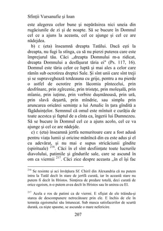 Sfinţii Varsanufie şi Ioan
este alegerea celor bune şi nepărăsirea nici uneia din
rugăciunile de zi şi de noapte. Să se bucure în Domnul
cel ce a ajuns la aceasta, cel ce ajunge şi cel ce are
nădejdea.
  b) e (eta) înseamnă dreapta Tatălui. Dacă eşti la
dreapta, nu fugi la stînga, ca să nu pierzi puterea care este
împrejurul tău. Căci ,,dreapta Domnului m-a ridicat,
dreapta Domnului a desfăşurat tăria ei" (Ps. 117, 16).
Domnul este tăria celor ce luptă şi mai ales a celor care
rămîn sub ocrotirea dreptei Sale. Şi sînt unii care sînt treji
şi se supraveghează totdeauna cu grije, pentru a nu pierde
o astfel de ocrotire prin lăcomia pîntecelui, prin
desfrînare, prin zgîrcenie, prin tristeţe, prin moleşală, prin
mîanie, prin iuţime, prin vorbire duşmănoasă, prin ură,
prin slavă deşartă, prin mîndrie, sau simplu prin
aruncarea oricărei seminţe a lui Amalic în ţara gîndită a
făgăduinţelor. Semnnul că omul este mîntuit e curăţia de
toate acestca şi faptul de a cînta ca, îngerii lui Dumnezeu.
Să se bucure în Domnul cel ce a ajuns acolo, cel ce va
ajunge şi cel ce are nădejde.
  c) e (eta) înseamnă jertfa nemuritoare care a fost adusă
pentru viaţa lumii şi oricine mănîncă din ea este adus şi el
cu adevărat, şi nu mai e supus stricăciunii gîndite
(spirituale) 216. Căci în el sînt desfiinţate toate lucrurile
diavolului, patimile şi gîndurile sale, care se ascund în
om ca viermii 217. Căci zice despre aceasta ,,în el îşi fac

216
    Se resimte şi aci învăţăura Sf. Chiril din Alexandria că nu putem
intra la Tatăl decît în stare de jertfă curată, iar în această stare nu
putem fi decît în Hristos. Simţirea de predare totală, deci curată de
orice egoism, n-o putem avea decît în Hristos sau în unirea cu El.
217
    Acela e ros de patimi ca de viermi. E sfîşiat de ele trăindu-şi
starea de descompunere netrecătoare prin ele. E închis de ele în
temniţa egoismului său întunecat. Sub masca satisfacerilor de scurtă
durată, ca nişte spasme, se ascunde o mare nefericire.

                              207
 