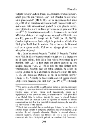 Filocalia
vulpile vizuini", adică dracii, şi ,,păsările cerului cuiburi",
adică puterile din văzduh, ,,iar Fiul Omului nu are unde
să-şi plece capul" (Mt. 8, 20). Cel ce cugetă că a fost adus
ca jertfă să se cerceteze deci ca să vadă dacă această vier-
mărie mai este ascunsă în el şi dacă nu mai găseşte nimic,
este vădit că a murit cu Iisus şi vieţuieşte şi şade cu El în
slavă218. Şi încredinţarea că şade cu Iisus o are în cuvîntul
Mîntuitorului care se roagă ca cei ce cred în El să fie una
(cu El), precum El însuşi este în Tatăl (Io. 17, 20-21).
Credincioşii care au fost curăţiţi de patimi se află deci în
Fiul şi în Tatăl Lui, în unitate. Să se bucure în Domnul
cel ce a ajuns acolo. Cel ce va ajunge şi cel ce are
nădejdea să ajungă.
  d) e (eta) înseamnă bucuria Tatălui. Şi bucuria Tatălui
este Fiul; în El se bucură corurile îngerilor. Cu încredere
în El luptă sfinţii. Prin El a fost ridicat blestemul de pe
pămînt. Prin ,,El" a fost şters pe cruce zapisul ce era
asupra noastră (Col. 2, 14) şi noi nu mai sîntem robi
vrăjmaşului. Scăpaţi deci de robia aceluia, ne aflăm în
slujba ,,Celui ce ne-a chemat cu chemare sfîntă" (II Tim.
1, 9), ,,în noutatea Duhului şi nu în vechimea literei"
(Rom. 7, 6). Aceasta ne face sfinţi, căci El însuşi spune:
,,Fiţi sfinţi precum sfînt sînt Eu" (Lc. 19, 2)219. Eliberaţi
218
    Cel care s-a adus jertfă, s-a eliberat de patimile egoiste, vieţuieşte
în liniştea şi libertatea de fiu al lui Dumnezeu după har, asemenea lui
Hristos după înviere. Nimic nu-l înspăimîntă, nimic nu-l
îngrijorează, e mai presus de toate, se simte unit cu Tatăl şi cu Fiul
şi cu Duhul Sfînt în iubirea fericită. Se simte în planul Treimii
absolutei iubiri şi libertăţi. Liber de egoism, el zboară în lumina
comuniunii cu toţi. Lui i se deschid frontiarele tuturor, dar mai ales
ale Persoanelor Sfintei Treimi.
219
    Dacă sîntem sensibili la cuvîntul despre Hristos, în care lucrează
Hristos însuşi, simţim în conştiinţă chemarea sau revendicarea Lui şi
trebuinţa de a-I răspunde afirmativ. Simţim în această chemare
atractivă lucrarea Duhului lui Hristos cel viu şi nu o poruncă
cunoscută din litera Scripturii, privită ca exterioară lui Dumnezeu.

                                208
 