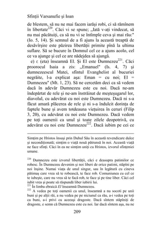 Sfinţii Varsanufie şi Ioan
de blestem, să nu ne mai facem iarăşi robi, ci să rămînem
în libertate220. Căci vi se spune; ,,Iată v-aţi vindecat, să
nu mai păcătuiţi, ca să nu vi se întîmple ceva şi mai rău:"
(Io. 5, 14). Şi semnul de a fi ajuns la această treaptă de
desăvîrşire este păzirea libertăţii primite pînă la ultima
suflare. Să se bucure în Domnul cel ce a ajuns acolo, cel
ce va ajunge şi cel ce are nădejdea să ajungă.
  e) e (eta) înseamnă El. Şi El este Dumnezeu221. Căci
proorocul Isaia a zis: ,,Emanuel" (Is. 4, 7) şi
dumnezeescul Matei, sfîntul Evanghelist al bucuriei
negrăite, l-a explicat aşa: Eman = cu noi; El =
Dumnezeu" (Mt. 1, 23). Să ne cercetăm deci ca să vedem
dacă în adevăr Dumnezeu este cu noi. Dacă ne-am
îndepărtat de rele şi ne-am înstrăinat de meşteşugarul lor,
diavolul, cu adevărat cu noi este Dumnezeu. Dacă ni s-a
făcut amară plăcerea de rele şi ni s-a îndulcit dorinţa de
faptele bune şi avem totdeauna vieţuirea în ceruri (Filip
3, 20), cu adevărat cu noi este Dumnezeu. Dacă vedem
pe toţi oamenii ca unul şi toate zilele deopotrivă, cu
adevărat cu noi este Dumnezeu222. Dacă iubim pe cei ce

Simţim pe Hristos însuşi prin Duhul Său în această revendicare dulce
şi necondiţionată; simţim o viaţă nouă pătrunsă în noi. Această viaţă
ne face sfinţi. Căci în ea ne simţim uniţi cu Hristos, izvorul sfinţeniei
umane.
220
     Dumnezeu este izvorul libertăţii, căci e deasupra patimilor ce
robesc. În Dumnezeu devenim şi noi liberi de orice patimi, stăpîni pe
noi înşine. Numai viaţa de unul singur, sau în legătură cu cineva
pătimaş care vrea să te robească, te face rob. Comuniunea cu cel ce
te iubeşte, care nu vrea să te facă rob, te face şi pe tine liber. Căci cel
iubit vrea şi poate să răspundă liber iubirii lui.
221
    În limba ebraică El înseamnă Dumnezeu.
222
     A vedea pe toţi oamenii ca unul, înseamnă a nu socoti pe unii
buni şi pe alţii răi, a nu vedea pe pe niciunul ca rău, a-i vedea pe toţi
ca buni, a-i privi cu aceeaşi dragoste. Dacă sîntem stăpîniţi de
dragoste, e semn că Dumnezeu este cu noi. Iar dacă sîntem aşa, nu ne

                                209
 