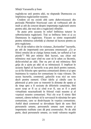 Sfinţii Varsanufie şi Ioan
rugîndu-ne unii pentru alţii, ne răspunde Dumnezeu cu
împlinirea rugăciunilor noastre.
  Credem că nu există altă carte duhovnicească din
perioada Părinţilor bisericeşti care să vorbească atît de
mult şi atît de concret despre importanţa rugăciunii unora
pentru alţii, dar mai ales a rugăciunii sfinţilor.
  Se pune prin aceasta în relief întîlnirea tuturor în
sobornicitatea rugăciunii. Toţi se întîlnesc între ei şi cu
Dumnezeu în rugăciune. Fiecare se simte responsabil
pentru mîntuirea celorlalţi şi chemat să lucreze pentru ea
prin rugăciune.
  Pe cît de relative sînt în viziunea „Scrisorilor” lucrurile,
pe atît de importantă este persoana omenească: „Ce ar
folosi omului de ar cîştiga lumea toată, iar sufletul şi l-ar
pierde”? Mă pot mîntui fără lucruri, sau chiar mă
mîntuiesc mai uşor cînd nu caut să le adun cu lăcomie,
defavorizînd pe alţii. Dar nu pot să mă mîntuiesc fără
grija de a ajuta pe alţii să se mîntuiască. E implicat în
aceasta faptul că lucrurile n-au preţ decît pentru oameni,
ca să fie folosite spre sporirea comuniunii dintre ei şi spre
înaintarea la veşnica lor comuniune în viaţa viitoare. De
aceea lucrurile, cosmosul, galaxiile n-au nici un sens
decît pentru oameni. Chiar ideile şi cărţile care le
păstrează şi prin care se transmit la distanţe de spaţiu şi
de timp spre a fi sesizate de diferitele conştiinţe, fără
acest scop ar fi ca şi cînd n-ar fi, sau ar fi o pură
virtualitate neactualizată în folosul vieţii noastre şi al
veşnicei noastre comuniuni. Nici ele n-ar fi nimic fără
oameni, cărora trebuie să le servească în năzuinţa lor spre
comuniune, care se desăvîrşeşte în veşnica comuniune.
Astfel dacă cosmosul se dovedeşte lipsit de sens fără
persoanele umane, persoanele umane sunt marea şi
importanta realitate care dă preţ cosmosului. Pe de altă
parte, dacă persoanele umane, cu toată valoarea negrăit

                             21
 