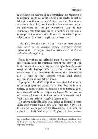 Filocalia
ne osîndesc, ne ocăresc şi ne dispreţuiesc, ne păgubesc şi
ne necăjesc, ca pe cei ce ne iubesc şi ne laudă, ne sînt de
folos şi ne odihnesc, cu adevărat, cu noi este Dumnezeu.
Iar semnul de a fi ajuns cineva la măsura aceasta este că
are totdeauna cu sine pe Dumnezeu. Căci de fapt
Dumnezeu este totdeauna cu el. Iar cel ce nu este aşa şi
nu are pe Dumnezeu cu sine, le va avea numaidecît pe ale
celui contrar. Şi urmarea o ştiu cei ce au minte.

   138. (V . 69). R ă s p u n s u l aceluiaş mare Bătrîn
către unul ce se liniştea, care-l întrebase despre
slujitorul lui; şi despre primirea gîndurilor; şi despre
rudeniile cele după trup.

  Frate, îţi vorbesc ca sufletului meu. S-a scris: ,,Cunoş-
tinţa voastră să nu fie sminteală fraţilor mai slabi" (I Cor.
8, 9). Fratele tău care te slujeşte e simplu. Nu căuta să-l
înveţi să fie înţelept. Căci vei stîrni mînia lui. Şi
îndestulează-te cu împlinirea de către, el a trebuinţelor
tale. E bine să nu-i trezeşti vre-un gînd despre
înţlepciune, ca să nu-i tulburi inima.
  E propriu celor desăvîrşiţi să se lase gîndul să intre în
inima lor şi apoi să-l scoată. Tu nu lăsa focul să intre în
pădure, ca să nu o ardă. Nu lăsa să ţi se ia hainele, ca să
nu trebuiască să le iei înapoi cu luptă. Nu te juca cu
tulburarea, căci nu vei rămînea neclintit în această ispită.
Deci ia aminte la tine şi roagă-te pentru mine.
  Cît despre rudeniile după trup, odată ce Domnul a spus:
,,Cine este mama mea şi cine sînt fraţii mei ? (Mt. 12,
48), nu poţi călca porunca lui Dumnezeu, ca să rămîi în
legătură cu fraţii după trup. Iar de gîndeşti că au nevoie

mai schimbăm dela o zi la alta, ci în toate zilele fiinţa noastră e plină
de dregoste, sau de Dumnezeu. Atunci sîntem liberi, căci nu ne mai
stăpînesc patimile.

                               210
 
