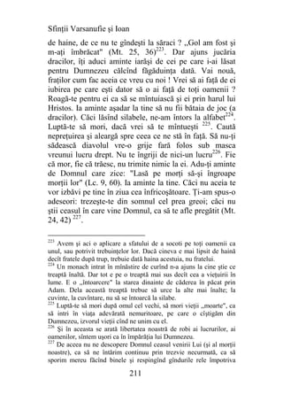 Sfinţii Varsanufie şi Ioan
de haine, de ce nu te gîndeşti la săraci ? ,,Gol am fost şi
m-aţi îmbrăcat" (Mt. 25, 36)223. Dar ajuns jucăria
dracilor, îţi aduci aminte iarăşi de cei pe care i-ai lăsat
pentru Dumnezeu călcînd făgăduinţa dată. Vai nouă,
fraţilor cum fac aceia ce vreu cu noi ! Vrei să ai faţă de ei
iubirea pe care eşti dator să o ai faţă de toţi oamenii ?
Roagă-te pentru ei ca să se mîntuiască şi ei prin harul lui
Hristos. Ia aminte aşadar la tine să nu fii bătaia de joc (a
dracilor). Căci lăsînd silabele, ne-am întors la alfabet224.
Luptă-te să mori, dacă vrei să te mîntueşti 225. Caută
nepreţuirea şi aleargă spre ceea ce ne stă în faţă. Să nu-ţi
sădească diavolul vre-o grije fară folos sub masca
vreunui lucru drept. Nu te îngriji de nici-un lucru226. Fie
că mor, fie că trăesc, nu trimite nimic la ei. Adu-ţi aminte
de Domnul care zice: "Lasă pe morţi să-şi îngroape
morţii lor" (Lc. 9, 60). Ia aminte la tine. Căci nu aceia te
vor izbăvi pe tine în ziua cea înfricoşătoare. Ţi-am spus-o
adeseori: trezeşte-te din somnul cel prea greoi; căci nu
ştii ceasul în care vine Domnul, ca să te afle pregătit (Mt.
24, 42) 227.

223
    Avem şi aci o aplicare a sfatului de a socoti pe toţi oamenii ca
unul, sau potrivit trebuinţelor lor. Dacă cineva e mai lipsit de haină
decît fratele după trup, trebuie dată haina acestuia, nu fratelui.
224
    Un monach intrat în mînăstire de curînd n-a ajuns la cine ştie ce
treaptă înaltă. Dar tot e pe o treaptă mai sus decît cea a vieţuirii în
lume. E o ,,întoarcere" la starea dinainte de căderea în păcat prin
Adam. Dela această treaptă trebue să urce la alte mai înalte; la
cuvinte, la cuvîntare, nu să se întoarcă la silabe.
225
    Luptă-te să mori după omul cel vechi, să mori vieţii ,,moarte", ca
să intri în viaţa adevărată nemuritoare, pe care o cîştigăm din
Dumnezeu, izvorul vieţii cînd ne unim cu el.
226
    Şi în aceasta se arată libertatea noastră de robi ai lucrurilor, ai
oamenilor, sîntem uşori ca în împărăţia lui Dumnezeu.
227
    De aceea nu ne descopere Domnul ceasul venirii Lui (şi al morţii
noastre), ca să ne întărim continuu prin trezvie necurmată, ca să
sporim mereu făcînd binele şi respingînd gîndurile rele împotriva

                              211
 