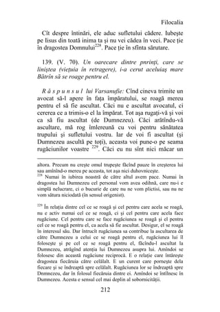 Filocalia
  Cît despre întinări, ele aduc sufletului cădere. Iubeşte
pe Iisus din toată inima ta şi nu vei cădea în veci. Pace ţie
în dragostea Domnului228. Pace ţie în sfînta sărutare.

  139. (V. 70). Un oarecare dintre pnrinţi, care se
liniştea (vieţuia în retragere), i-a cerut aceluiaş mare
Bătrîn să se roage pentru el.

  R ă s p u n s u l lui Varsanufie: Cînd cineva trimite un
avocat să-l apere în faţa împăratului, se roagă mereu
pentru el să fie ascultat. Căci nu e ascultat avocatul, ci
cererea ce a trimis-o el la împărat. Tot aşa rugaţi-vă şi voi
ca să fiu ascultat (de Dumnezeu). Căci arătîndu-vă
ascultare, mă rog îmlereună cu voi pentru sănătatea
trupului şi sufletului vostru. Iar de voi fi ascultat (şi
Dumnezeu ascultă pe toţi), aceasta voi pune-o pe seama
rugăciunilor voastre 229. Căci eu nu sînt nici măcar un

altora. Precum nu creşte omul trupeşte făcînd pauze în creşterea lui
sau amînînd-o mereu pe aceasta, tot aşa nici duhovniceşte.
228
    Numai în iubirea noastră de către altul avem pace. Numai în
dragostea lui Dumnezeu cel personal vom avea odihnă, care nu-i e
simplă nelucrare, ci o bucurie de care nu ne vom plictisi, sau nu ne
vom sătura niciodată (în sensul origenist).
229
    În relaţia dintre cel ce se roagă şi cel pentru care acela se roagă,
nu e activ numai cel ce se roagă, ci şi cel pentru care acela face
rugăciune. Cel pentru care se face rugăciunea se roagă şi el pentru
cel ce se roagă pentru el, ca acela să fie ascultat. Desigur, el se roagă
în interesul său. Dar întrucît rugăciunea sa contribue la ascultarea de
către Dumnezeu a celui ce se roagă pentru el, rugăciunea lui îl
foloseşte şi pe cel ce se roagă pentru el, făcîndu-l ascultat la
Dumnezeu, atrăgînd atenţia lui Dumnezeu asupra lui. Amîndoi se
folosesc din această rugăciune reciprocă. E o relaţie care întăreşte
dragostea fiecăruia către celălalt. E un curent care porneşte dela
fiecare şi se îndreaptă spre celălalt. Rugăciunea lor se îndreaptă spre
Dnmnezeu, dar în folosul fiecăruia dintre ei. Amîndoi se întîlnesc în
Dumnezeu. Acesta e sensul cel mai deplin al sobornicităţii.

                               212
 