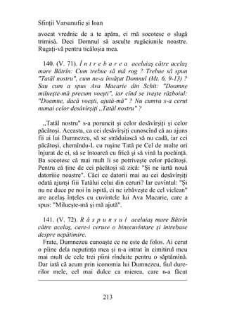 Sfinţii Varsanufie şi Ioan
avocat vrednic de a te apăra, ci mă socotesc o slugă
trimisă. Deci Domnul să asculte rugăciunile noastre.
Rugaţi-vă pentru ticăloşia mea.

  140. (V. 71). Î n t r e b a r e a aceluiaş către acelaş
mare Bătrîn: Cum trebue să mă rog ? Trebue să spun
"Tatăl nostru", cum ne-a învăţat Domnul (Mt. 6, 9-13) ?
Sau cum a spus Ava Macarie din Schit: "Doamne
milueşte-mă precum voeşti", iar cînd se iveşte războiul:
"Doamne, dacă voeşti, ajută-mă" ? Nu cumva s-a cerut
numai celor desăvîrşiţi ,,Tatăl nostru" ?

   ,,Tatăl nostru" s-a poruncit şi celor desăvîrşiţi şi celor
păcătoşi. Aceasta, ca cei desăvîrşiţi cunoscînd că au ajuns
fii ai lui Dumnezeu, să se străduiască să nu cadă, iar cei
păcătoşi, chemîndu-L cu ruşine Tată pe Cel de multe ori
înjurat de ei, să se întoarcă cu frică şi să vină la pocăinţă.
Ba socotesc că mai mult li se potriveşte celor păcătoşi.
Pentru că ţine de cei păcătoşi să zică: "Şi ne iartă nouă
datoriiie noastre". Căci ce datorii mai au cei desăvîrşiţi
odată ajunşi fiii Tatălui celui din ceruri? Iar cuvîntul: "Şi
nu ne duce pe noi în ispită, ci ne izbăveşte de cel viclean"
are acelaş înţeles cu cuvintele lui Ava Macarie, care a
spus: "Milueşte-mă şi mă ajută".

   141. (V. 72). R ă s p u n s u l aceluiaş mare Bătrîn
către acelaş, care-i ceruse o binecuvîntare şi întrebase
despre nepătimire.
   Frate, Dumnezeu cunoaşte ce ne este de folos. Ai cerut
o pîine dela neputinţa mea şi n-a intrat în cimitirul meu
mai mult de cele trei pîini rînduite pentru o săptămînă.
Dar iată că acum prin iconomia lui Dumnezeu, fiul dure-
rilor mele, cel mai dulce ca mierea, care n-a făcut


                             213
 