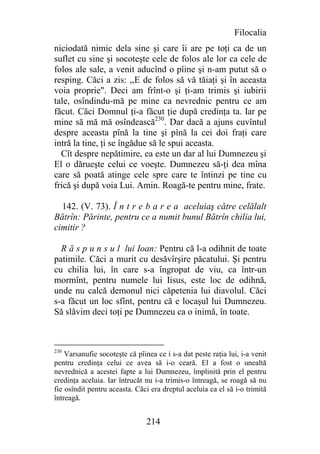 Filocalia
niciodată nimic dela sine şi care îi are pe toţi ca de un
suflet cu sine şi socoteşte cele de folos ale lor ca cele de
folos ale sale, a venit aducînd o pîine şi n-am putut să o
resping. Căci a zis: ,,E de folos să vă tăiaţi şi în aceasta
voia proprie". Deci am frînt-o şi ţi-am trimis şi iubirii
tale, osîndindu-mă pe mine ca nevrednic pentru ce am
făcut. Căci Domnul ţi-a făcut ţie după credinţa ta. Iar pe
mine să mă mă osîndească230. Dar dacă a ajuns cuvîntul
despre aceasta pînă la tine şi pînă la cei doi fraţi care
intră la tine, ţi se îngădue să le spui aceasta.
  Cît despre nepătimire, ea este un dar al lui Dumnezeu şi
El o dărueşte celui ce voeşte. Dumnezeu să-ţi dea mîna
care să poată atinge cele spre care te întinzi pe tine cu
frică şi după voia Lui. Amin. Roagă-te pentru mine, frate.

  142. (V. 73). Î n t r e b a r e a aceluiaş către celălalt
Bătrîn: Părinte, pentru ce a numit bunul Bătrîn chilia lui,
cimitir ?

  R ă s p u n s u l lui Ioan: Pentru că l-a odihnit de toate
patimile. Căci a murit cu desăvîrşire păcatului. Şi pentru
cu chilia lui, în care s-a îngropat de viu, ca într-un
mormînt, pentru numele lui Iisus, este loc de odihnă,
unde nu calcă demonul nici căpetenia lui diavolul. Căci
s-a făcut un loc sfînt, pentru că e locaşul lui Dumnezeu.
Să slăvim deci toţi pe Dumnezeu ca o inimă, în toate.



230
    Varsanufie socoteşte că pîinea ce i s-a dat peste raţia lui, i-a venit
pentru credinţa celui ce avea să i-o ceară. El a fost o unealtă
nevrednică a acestei fapte a lui Dumnezeu, împlinită prin el pentru
credinţa aceluia. Iar întrucăt nu i-a trimis-o întreagă, se roagă să nu
fie osîndit pentru aceasta. Căci era dreptul aceluia ca el să i-o trimită
întreagă.


                                214
 