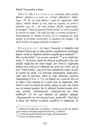 Sfinţii Varsanufie şi Ioan
  143. ( V. 74). Î n t r e b a r e a aceluiaş către acelaş
Bătrîn: fiindcă s-a scris în ,,Vieţile Bătrînilor" (Hist.
Laus. 20, 3), că unul făcea o sută de rugăciuni, altul
atîtea, sîntem datori şi noi, cînd ne rugăm, să avem o
măsură, sau nu ? Şi cum trebue, făcute rugăciunile:
prelungite ? Sau să spunem Tatăl nostru'' şi să ne aşezăm
la lucrul de mînă ? Şi cînd lucrăm ce trebue să facem ?
Deasemenea ce trebue să facă cel ce vieţueşte de unul
singur în privinţa vecerniilor şi slujbelor de noapte ? Şi
dacă trebue să spună cîntările şi imnele ?

  R ă s p u n s u l lui Ioan. Ceasurile şi cîntările sînt
predanii biscriceşti şi bune pentru conglăsuirea întregului
popor: la fel în mînăstiri pentru conglăsuirea mulţimii 231.
Dar cei din Schit232 nu au nici ceasurile 233 şi nu cîntă nici
imne. Ci săvîrşesc lucrul de mînă şi meditează şi fac cîte
puţină rugăciune de unul singur. Iar stînd la rugăciune
trebue să te rogi să te eliberezi de omul cel vechi, sau să
zici "Tatăl nostru", sau să le faci amîndouă şi apoi să şezi
la lucrul de mînă. Cît priveşte prelungirea rugăciunii,
cînd stai în picioare, dacă te rogi neîncetat, potrivit
Apostolului (I Tes. 5, 17), nu trebue să o reiai de cîte ori
te ridici. Căci mintea ta e toată ziua în rugăciune. Dar
cînd te aşezi la lucrul de mînă, trebue să spui din inimă
sau să rosteşti psalmi. Iar la şfîrşitul fiecărui psalm să te
rogi şezînd: ,,Dumnezeule, miluieşte-mă pe mine
ticălosul". Şi de eşti hătrţuit de gînduri adangă:
,,Dumnezeule, tu vezi necazul meu, ajută-mă". Cînd deci
ai făcut trei rînduri în plasă, scoală-te la rugăciune. Şi

231
    Cântînd toţi împreună, se produce o unitate de cuvînt, de gîndire
şi de simţire a întregului popor din biserică, o simfonie.
232
    E vorba de pustia Schitului din Egipt, plină de pustnici.
233
    Ceasuri de slujbe comune.


                              215
 
