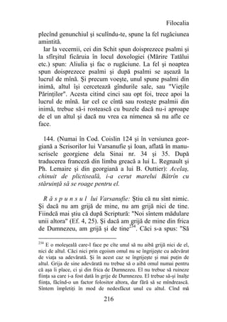 Filocalia
plecînd genunchiul şi sculîndu-te, spune la fel rugăciunea
amintită.
  Iar la vecernii, cei din Schit spun doisprezece psalmi şi
la sfîrşitul ficăruia în locul doxologiei (Mărire Tatălui
etc.) spun: Aliulia şi fac o rugăciune. La fel şi noaptea
spun doisprezece psalmi şi după psalmi se aşează la
lucrul de mînă. Şi precum voeşte, unul spune psalmi din
inimă, altul îşi cercetează gîndurile sale, sau "Vieţile
Părinţilor". Acesta citind cinci sau opt foi, trece apoi la
lucrul de mînă. Iar cel ce cîntă sau rosteşte psalmii din
inimă, trebue să-i rostească cu buzele dacă nu-i aproape
de el un altul şi dacă nu vrea ca nimenea să nu afle ce
face.

  144. (Numai în Cod. Coislin 124 şi în versiunea geor-
giană a Scrisorilor lui Varsanufie şi Ioan, aflată în manu-
scrisele georgiene dela Sinai nr. 34 şi 35. După
traducerea franceză din limba greacă a lui L. Regnault şi
Ph. Lemaire şi din georgiană a lui B. Outtier): Acelaş,
chinuit de plictiseală, i-a cerut marelui Bătrîn cu
stăruinţă să se roage pentru el.

  R ă s p u n s u l lui Varsanufie: Ştiu că nu sînt nimic.
Şi dacă nu am grijă de mine, nu am grijă nici de tine.
Fiindcă mai ştiu că după Scriptură: "Noi sîntem mădulare
unii altora" (Ef. 4, 25). Şi dacă am grijă de mine din frica
de Dumnezeu, am grijă şi de tine234. Căci s-a spus: "Să

234
    E o moleşeală care-l face pe cîte unul să nu aibă grijă nici de el,
nici de altul. Căci nici prin egoism omul nu se îngrijeşte cu adevărat
de viaţa sa adevărată. Şi în acest caz se îngrijeşte şi mai puţin de
altul. Grija de sine adevărată nu trebue să o aibă omul numai pentru
că aşa îi place, ci şi din frica de Dumnezeu. El nu trebue să ruineze
fiinţa sa care i-a fost dată în grije de Dumnezeu. El trebue să-şi înalţe
fiinţa, făcînd-o un factor folositor altora, dar fără să se mîndrească.
Sîntem împletiţi în mod de nedesfăcut unul cu altul. Cînd mă

                               216
 