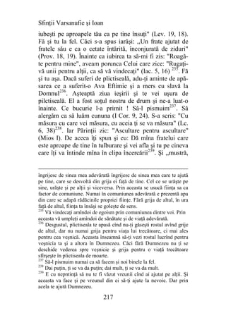 Sfinţii Varsanufie şi Ioan
iubeşti pe aproapele tău ca pe tine însuţi" (Lev. 19, 18).
Fă şi tu la fel. Căci s-a spus iarăşi: ,,Un frate ajutat de
fratele său e ca o cetate întărită, înconjurată de ziduri"
(Prov. 18, 19). Înainte ca iubirea ta să-mi fi zis: "Roagă-
te pentru mine", aveam porunca Celui care zice: "Rugaţi-
vă unii pentru alţii, ca să vă vindecaţi" (Iac. 5, 16) 235. Fă
şi tu aşa. Dacă suferi de plictiseală, adu-ţi aminte de apă-
sarea ce a suferit-o Ava Eftimie şi a mers cu slavă la
Domnul236. Aşteaptă ziua ieşirii şi te vei uşura de
pilctiseală. El a fost soţul nostru de drum şi ne-a luat-o
înainte. Ce bucurie l-a primit ! Să-l pismuim237. Să
alergăm ca să luăm cununa (I Cor. 9, 24). S-a scris: "Cu
măsura cu care vei măsura, cu aceia ţi se va măsura" (Lc.
6, 38)238. Iar Părinţii zic: "Ascultare pentru ascultare"
(Mios I). De aceea îţi spun şi eu: Dă mîna fratelui care
este aproape de tine în tulburare şi vei afla şi tu pe cineva
care îţi va întinde mîna în clipa încercării239. Şi ,,mustră,


îngrijesc de sinea mea adevărată îngrijesc de sinea mea care te ajută
pe tine, care se desvoltă din grija ei faţă de tine. Cel ce se urăşte pe
sine, urăşte şi pe alţii şi viceversa. Prin aceasta se usucă fiinţa sa ca
factor de comuniune. Numai în comuniunea adevărată e prezentă apa
din care se adapă rădăcinile propriei fiinţe. Fără grija de altul, în ura
faţă de altul, fiinţa ta însăşi se goleşte de sens.
235
    Vă vindecaţi amîndoi de egoism prin comuniunea dintre voi. Prin
aceasta vă umpleţi amîndoi de sănătate şi de viaţă adevărată.
236
    Desgustul, plictiseala te apasă cînd nu-ţi găseşti rostul avînd grije
de altul, dar nu numai grija pentru viaţa lui trecătoare, ci mai ales
pentru cea veşnică. Aceasta înseamnă să-ţi vezi rostul lucrînd pentru
veşnicia ta şi a altora în Dumnezeu. Căci fără Dumnezeu nu ţi se
deschide vederea spre veşnicie şi grija pentru o viaţă trecătoare
sfîrşeşte în plictiseala de moarte.
237
    Să-l pismuim numai ca să facem şi noi binele la fel.
238
    Dai puţin, ţi se va da puţin; dai mult, ţi se va da mult.
239
    E cu nepntinţă să nu te fi văzut vreunii cînd ai ajutat pe alţii. Şi
aceasta va face şi pe vreunul din ei să-ţi ajute la nevoie. Dar prin
acela te ajută Dumnezeu.

                               217
 