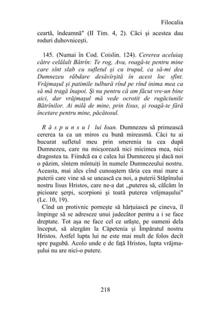 Filocalia
ceartă, îndeamnă" (II Tim. 4, 2). Căci şi acestea dau
roduri duhovniceşti.

  145. (Numai în Cod. Coislin. 124). Cererea aceluiaş
către celălalt Bătrîn: Te rog, Ava, roagă-te pentru mine
care sînt slab cu sufletul şi cu trupul, ca să-mi dea
Dumnezeu răbdare desăvîrşită în acest loc sfînt.
Vrăjmaşul şi patimile tulbură rînd pe rînd inima mea ca
să mă tragă înapoi. Şi nu pentru că am făcut vre-un bine
aici, dar vrăjmaşul mă vede ocrotit de rugăciunile
Bătrînilor. Ai milă de mine, prin Iisus, şi roagă-te fără
încetare pentru mine, păcătosul.

  R ă s p u n s u l lui Ioan. Dumnezeu să primească
cererea ta ca un miros cu bună mireasmă. Căci tu ai
bucurat sufletul meu prin smerenia ta cea după
Dumnezeu, care nu micşorează nici micimea mea, nici
dragostea ta. Fiindcă ea e calea lui Dumnezeu şi dacă noi
o păzim, sîntem mîntuiţi în numele Dumnezeului nostru.
Aceasta, mai ales cînd cunoaştem tăria cea mai mare a
puterii care vine să se unească cu noi, a puterii Stăpînului
nostru Iisus Hristos, care ne-a dat ,,puterea să, călcăm în
picioare şerpi, scorpioni şi toată puterea vrăjmaşului"
(Lc. 10, 19).
  Cînd un protivnic porneşte să hărţuiască pe cineva, îl
împinge să se adreseze unui judecător pentru a i se face
dreptate. Tot aşa ne face cel ce urăşte, pe oameni dela
început, să alergăm la Căpetenia şi Împăratul nostru
Hristos. Astfel lupta lui ne este mai mult de folos decît
spre pagubă. Acolo unde e de faţă Hristos, lupta vrăjma-
şului nu are nici-o putere.




                          218
 