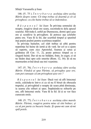 Sfinţii Varsanufie şi Ioan
  146. (V. 75 ). Î n t r e b a r e a aceluiaş către acelaş
Bătrîn despre somn: Cît timp trebue să doarmă şi cît să
privegheze; cu cîte haine trebue să se îndestuleze.

  R ă s p u n s u l lui Ioan: În privinţa somnului de
noapte, roagă-te două ore seara, socotindu-te dela apusul
soarelui. Slăvindu-L astfel pe Dumnezeu, dormi apoi şase
ore şi scoală-te la priveghere. Şi petrece aşa celelalte
patru ore. Vara fă la fel, dar scurtînd timpul şi spunînd
mai puţini psalmi pentru scurtimea nopţilor.
  În privinţa hainelor, cel slab trebue să aibă pentru
neputinţa lui haine de iarnă şi de vară. Iar cel ce a ajuns
să suporte, cum zice Apostolul, foamea şi setea şi
golătatea (II Cor. 11, 2), poate petrece timpul cu o
singură haină. Dar să nu ne înălţăm, frate, în cuget, ci să
ne lăsăm duşi spre cele smerite (Rom. 12, 16). Şi să nu
murmurăm avînd două sau trei veşminte.

  147. (V. 76). Î n t r e b a r e a aceluiaş către acelaş
Bătrîn: Fiindcă ai spus Părinte, să priveghez şase ore,
cum pot cunoaşte că am privegheat şase ore ?

  R ă s p u n s u l lui Ioan: Dacă vrei să afli întocmai
orele, culcîndu-te într-o zi ca să nu fi biruit de oboseala
trupului, şi priveghind o noapte de seara pînă dimineaţa,
ia seama cîte stihuri ai spus. Împărţindu-se stihurile pe
ore, afli întocmai orele. Vara fă la fel. Şi ţi se vor face
cunocute orele.

  148. (V. 77). Î n t r e b a r e a aceluiaş către marele
Bătrîn: Părinte, roagă-te pentru mine că sînt bolnav; şi
ca să pot purta cu bucurie boala. Şi spune-mi cum să-mi
spăl petele.



                             219
 