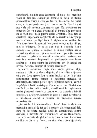 Filocalia
superioară, nu pot crea cosmosul şi nu-şi pot menţine
viaţa în faţa lui, evident că trebuie să fie o existenţă
personală superioară cosmosului, existenţa care l-a putut
crea, care se poate menţine permanent în faţa lui şi-i
poate da prin aceasta continuu un sens. Dar acest sens nu
e pentru Cel ce a creat cosmosul, ci pentru alte persoane
cu o mult mai mică putere decît Creatorul. Însă fără o
existenţă superioară conştientă de sensurile existenţei şi
ale lumii create, ar lipsi izvorul originar al sensurilor. Iar
fără acest izvor de sensuri n-ar putea avea, sau lua fiinţă,
nici o existenţă. În acest caz n-ar fi posibile fiinţe
capabile să ajungă la sensuri şi nici-o relitate cu o
virtualitate de sensuri; şi n-ar exista nici o garanţie pentru
valoarea şi păstrarea eternă a sensurilor sesizate de
conştinţa umană, împreună cu persoanele care le-au
sesizat şi le pot păstra în conştiinţa lor, în acord cu
izvorul personal suprem al tuturor sensurilor.
  Iertearea reciprocă, rugăciunea unora pentru alţii,
smerenia, refuzarea slavei deşarte, sînt tot atîtea mijloace
care pot duce spre chipul omului iubitor şi pot imprima
raporturilor dintre oameni o nesfîrşită dulceaţă şi
delicateţe, ducîndu-i pe toţi spre Împărăţia cerului, care e
Împărăţia iubirii desăvîrşite. Opera celor doi Bătrîni e o
simfonie universală a iubirii, manifestată în rugăciunea
auzită şi neauzită a tuturor pentru toţi, ca expesie a iubirii
între olaltă a tuturor, a iubirii în care toţi cred în valoarea
şi existenţa eternă a tuturor ca persoane unice,
neconfundate.
  „Scrisorile lui Varsanufie şi Ioan” descriu şlefuirea
treptată a omului de tot ce l-a coborît din omenescul lui,
care nu se poate realiza decît în comuniunea dintre
oameni, alimentată din comuniunea lor cu Dumnezeu.
Lucrarea aceasta de şlefuire o face nu numai Dumnezeu
cu fiecare din ei şi fiecare cu sine, dar mereu ajutat de

                            22
 