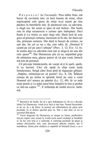 Filocalia
  R ă s p u n s u l lui Varsanufie: Prea iubite frate, mă
bucur de cuvintele tale, că încă înainte de mine, chiar
nepricepînd cele spuse de mine te-ai numit pe tine
păcătos în întrebările tale. Şi păcătosul este, cu adevărat,
o slugă rea. Iar acum ai spus că eşti bolnav. Dar boala
este în chip recunoscut o certare spre îndreptare. Deci
boala ţi s-a trimis ca unei slugi rele. Dacă însă îţi este
greu să primeşti certarea, încetează să fii rău. Iar dacă eşti
rău, primeşte certarea. Dar dacă te bucuri de certare, nu
eşti rău. Iar cel ce nu e rău, este iubit. Şi ,,Domnul îl
ceartă pe cel pe care-l iubeşte" (Prov. 3, 12; Evr. 12, 6).
Ia seama deci cu adevărat cum eşti şi alege-ţi ţie una din
cele spuse240. Dar Dumnezeu ştie că eu, nepurtînd grije
de mîntuirea mea, găsesc putere să vă ajut vouă, întrucît
mă tem de poruncă.
  Cît priveşte întinăciunile, de voeşti să ţi le speli, spală-
le cu lacrimi. Căci ele spală în chip curat toată
întinăciunea. Strigă către Iisus pînă îţi răguşeşte gîtlejul:
,,Stăpîne, mîntuieşte-ne că pierim" (Lc. 8, 24). Înlătură
cenuşa de pe inima ta aprinde focul pe care a venit
Domnul să-l arunce pe pămînt (Lc. 12, 49). Şi va arde
toate petele şi va arăta aurul bine întipărit în tine şi probat
ca într-un cuptor 241. E trebuinţă de multă trezvie. Iartă-
mă.


240
    Bucură-te de boală, fie că e spre îndreptarea ta, fie ce e dovada
iubirii lui Dumnezeu, vrînd să te facă şi mai bun. Numai bucurîndu-
te de ea, îţi e de folos: în primul caz eliberîndu-te de păcat prin
pocăinţă, în al doilea sporind prin ea. Dar e mai bine să nu te
socoteşti fără păcat.
241
    Focul dragostei de Dumnezeu se uneşte cu inima, prefăcînd-o
într-un cuptor care scoate la iveală curat aurul credinţei şi bunătăţii
ei. În foc este însă şi o suferinţă. E suferinţa pocăinţii de păcat şi
arderii obiceiurilor rele, care deveniseră plăcute omului, dar îl
murdăreau. Inima prin simţirea ei capabilă să întreţină focul, e ca o

                              220
 